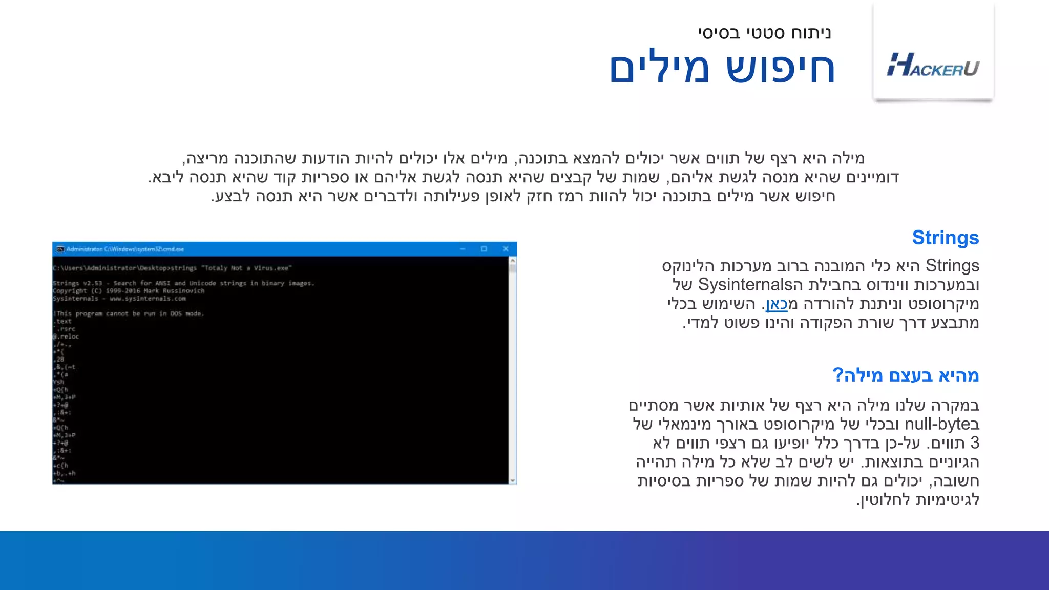 Strings‫הלינוקס‬ ‫מערכות‬ ‫ברוב‬ ‫המובנה‬ ‫כלי‬ ‫היא‬
‫ה‬ ‫בחבילת‬ ‫ווינדוס‬ ‫ובמערכות‬Sysinternals‫של‬
‫מ‬ ‫להורדה‬ ‫וניתנת‬ ‫מיקרוסופט‬‫כאן‬.‫בכלי‬ ‫השימוש‬
‫למדי‬ ‫פשוט‬ ‫והינו‬ ‫הפקודה‬ ‫שורת‬ ‫דרך‬ ‫מתבצע‬.
‫בתוכנה‬ ‫להמצא‬ ‫יכולים‬ ‫אשר‬ ‫תווים‬ ‫של‬ ‫רצף‬ ‫היא‬ ‫מילה‬,‫מריצה‬ ‫שהתוכנה‬ ‫הודעות‬ ‫להיות‬ ‫יכולים‬ ‫אלו‬ ‫מילים‬,
‫אליהם‬ ‫לגשת‬ ‫מנסה‬ ‫שהיא‬ ‫דומיינים‬,‫ליבא‬ ‫תנסה‬ ‫שהיא‬ ‫קוד‬ ‫ספריות‬ ‫או‬ ‫אליהם‬ ‫לגשת‬ ‫תנסה‬ ‫שהיא‬ ‫קבצים‬ ‫של‬ ‫שמות‬.
‫לבצע‬ ‫תנסה‬ ‫היא‬ ‫אשר‬ ‫ולדברים‬ ‫פעילותה‬ ‫לאופן‬ ‫חזק‬ ‫רמז‬ ‫להוות‬ ‫יכול‬ ‫בתוכנה‬ ‫מילים‬ ‫אשר‬ ‫חיפוש‬.
Strings
‫מסתיים‬ ‫אשר‬ ‫אותיות‬ ‫של‬ ‫רצף‬ ‫היא‬ ‫מילה‬ ‫שלנו‬ ‫במקרה‬
‫ב‬null-byte‫של‬ ‫מינמאלי‬ ‫באורך‬ ‫מיקרוסופט‬ ‫של‬ ‫ובכלי‬
3‫תווים‬.‫על‬-‫לא‬ ‫תווים‬ ‫רצפי‬ ‫גם‬ ‫יופיעו‬ ‫כלל‬ ‫בדרך‬ ‫כן‬
‫בתוצאות‬ ‫הגיוניים‬.‫תהייה‬ ‫מילה‬ ‫כל‬ ‫שלא‬ ‫לב‬ ‫לשים‬ ‫יש‬
‫חשובה‬,‫בסיסיות‬ ‫ספריות‬ ‫של‬ ‫שמות‬ ‫להיות‬ ‫גם‬ ‫יכולים‬
‫לחלוטין‬ ‫לגיטימיות‬.
‫מילה‬ ‫בעצם‬ ‫מהיא‬?
‫בסיסי‬ ‫סטטי‬ ‫ניתוח‬
‫מילים‬ ‫חיפוש‬
 
