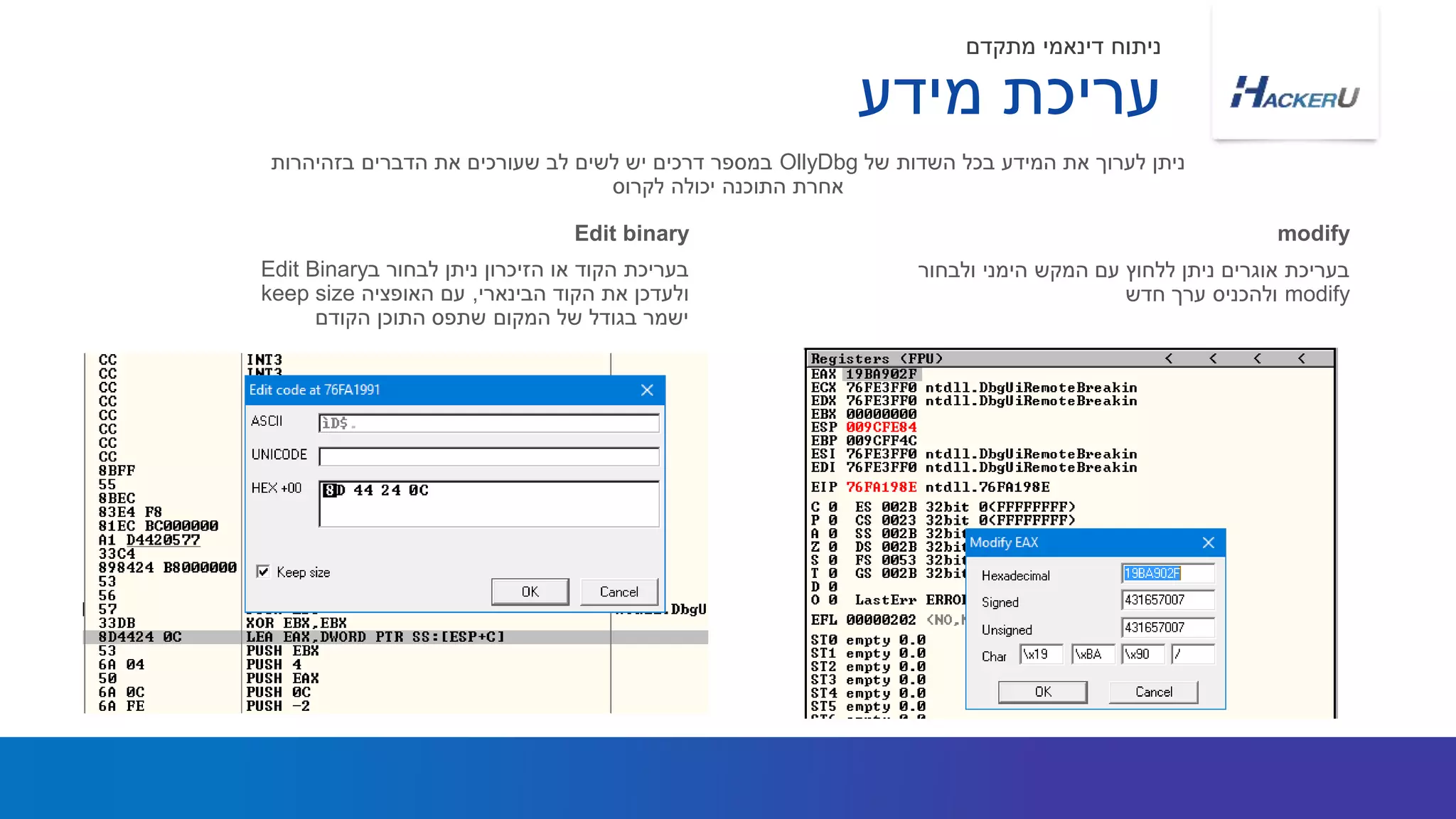 ‫ב‬ ‫לבחור‬ ‫ניתן‬ ‫הזיכרון‬ ‫או‬ ‫הקוד‬ ‫בעריכת‬Edit Binary
‫הבינארי‬ ‫הקוד‬ ‫את‬ ‫ולעדכן‬,‫האופציה‬ ‫עם‬keep size
‫הקודם‬ ‫התוכן‬ ‫שתפס‬ ‫המקום‬ ‫של‬ ‫בגודל‬ ‫ישמר‬
‫של‬ ‫השדות‬ ‫בכל‬ ‫המידע‬ ‫את‬ ‫לערוך‬ ‫ניתן‬OllyDbg‫בזהיהרות‬ ‫הדברים‬ ‫את‬ ‫שעורכים‬ ‫לב‬ ‫לשים‬ ‫יש‬ ‫דרכים‬ ‫במספר‬
‫לקרוס‬ ‫יכולה‬ ‫התוכנה‬ ‫אחרת‬
Edit binary
‫ולבחור‬ ‫הימני‬ ‫המקש‬ ‫עם‬ ‫ללחוץ‬ ‫ניתן‬ ‫אוגרים‬ ‫בעריכת‬
modify‫חדש‬ ‫ערך‬ ‫ולהכניס‬
modify
‫מידע‬ ‫עריכת‬
‫מתקדם‬ ‫דינאמי‬ ‫ניתוח‬
 