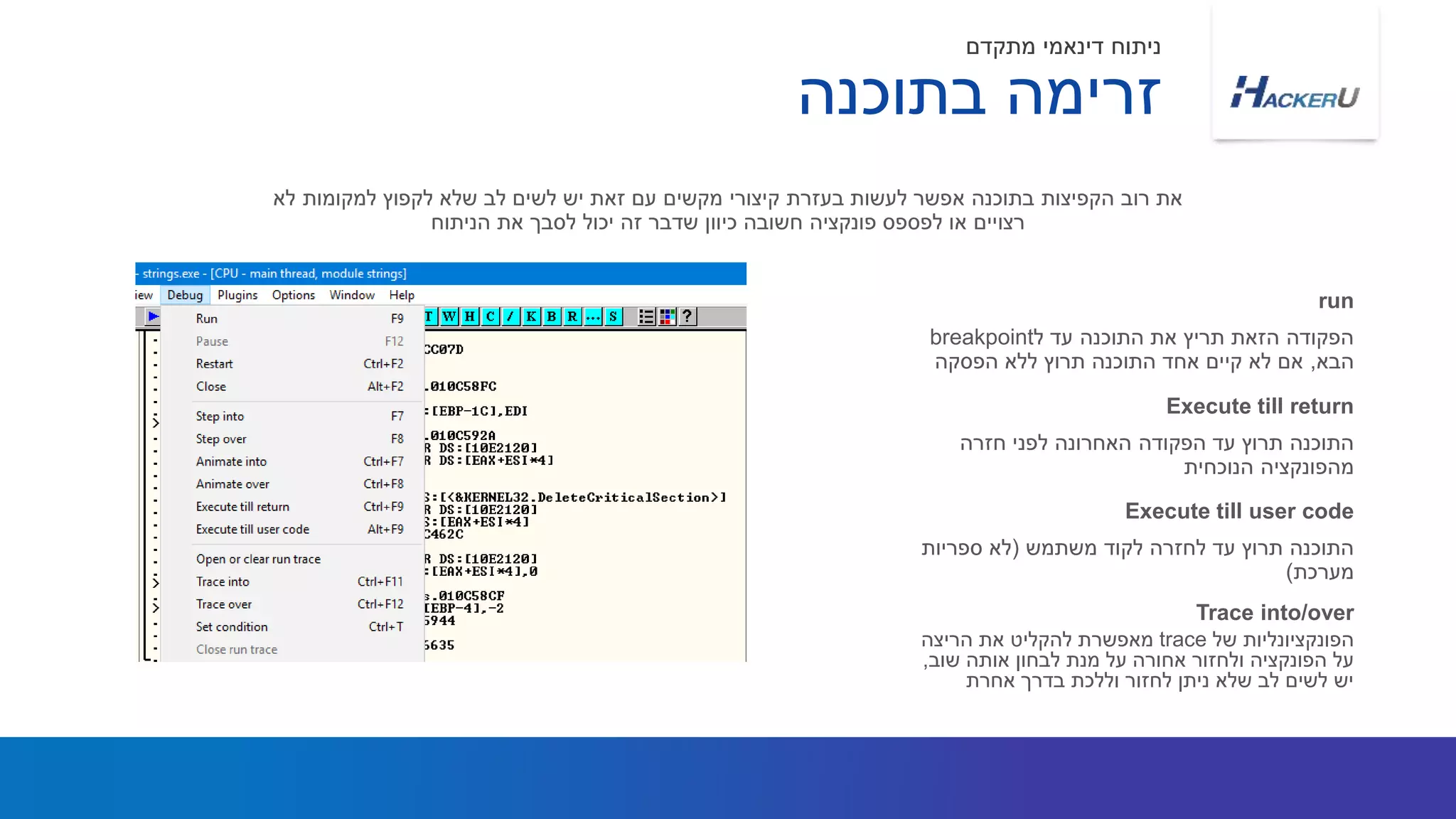 ‫ל‬ ‫עד‬ ‫התוכנה‬ ‫את‬ ‫תריץ‬ ‫הזאת‬ ‫הפקודה‬breakpoint
‫הבא‬,‫הפסקה‬ ‫ללא‬ ‫תרוץ‬ ‫התוכנה‬ ‫אחד‬ ‫קיים‬ ‫לא‬ ‫אם‬
‫לא‬ ‫למקומות‬ ‫לקפוץ‬ ‫שלא‬ ‫לב‬ ‫לשים‬ ‫יש‬ ‫זאת‬ ‫עם‬ ‫מקשים‬ ‫קיצורי‬ ‫בעזרת‬ ‫לעשות‬ ‫אפשר‬ ‫בתוכנה‬ ‫הקפיצות‬ ‫רוב‬ ‫את‬
‫הניתוח‬ ‫את‬ ‫לסבך‬ ‫יכול‬ ‫זה‬ ‫שדבר‬ ‫כיוון‬ ‫חשובה‬ ‫פונקציה‬ ‫לפספס‬ ‫או‬ ‫רצויים‬
run
‫חזרה‬ ‫לפני‬ ‫האחרונה‬ ‫הפקודה‬ ‫עד‬ ‫תרוץ‬ ‫התוכנה‬
‫הנוכחית‬ ‫מהפונקציה‬
Execute till return
‫בתוכנה‬ ‫זרימה‬
‫מתקדם‬ ‫דינאמי‬ ‫ניתוח‬
‫של‬ ‫הפונקציונליות‬trace‫הריצה‬ ‫את‬ ‫להקליט‬ ‫מאפשרת‬
‫שוב‬ ‫אותה‬ ‫לבחון‬ ‫מנת‬ ‫על‬ ‫אחורה‬ ‫ולחזור‬ ‫הפונקציה‬ ‫על‬,
‫אחרת‬ ‫בדרך‬ ‫וללכת‬ ‫לחזור‬ ‫ניתן‬ ‫שלא‬ ‫לב‬ ‫לשים‬ ‫יש‬
Trace into/over
‫משתמש‬ ‫לקוד‬ ‫לחזרה‬ ‫עד‬ ‫תרוץ‬ ‫התוכנה‬(‫ספריות‬ ‫לא‬
‫מערכת‬)
Execute till user code
 