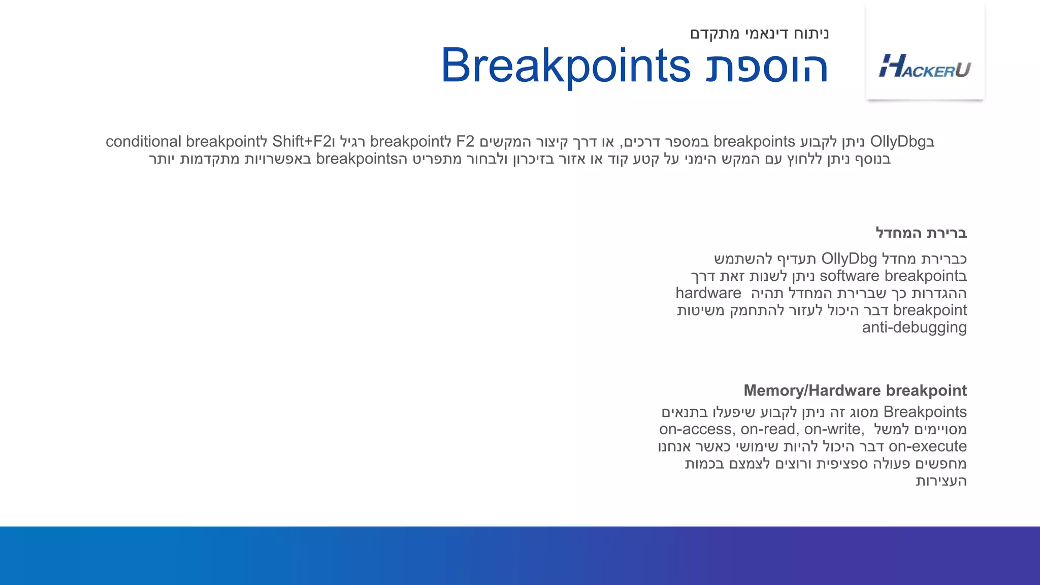 ‫מחדל‬ ‫כברירת‬OllyDbg‫להשתמש‬ ‫תעדיף‬
‫ב‬software breakpoint‫דרך‬ ‫זאת‬ ‫לשנות‬ ‫ניתן‬
‫תהיה‬ ‫המחדל‬ ‫שברירת‬ ‫כך‬ ‫ההגדרות‬hardware
breakpoint‫משיטות‬ ‫להתחמק‬ ‫לעזור‬ ‫היכול‬ ‫דבר‬
anti-debugging
‫ב‬OllyDbg‫לקבוע‬ ‫ניתן‬breakpoints‫דרכים‬ ‫במספר‬,‫המקשים‬ ‫קיצור‬ ‫דרך‬ ‫או‬F2‫ל‬breakpoint‫ו‬ ‫רגיל‬Shift+F2‫ל‬conditional breakpoint
‫ה‬ ‫מתפריט‬ ‫ולבחור‬ ‫בזיכרון‬ ‫אזור‬ ‫או‬ ‫קוד‬ ‫קטע‬ ‫על‬ ‫הימני‬ ‫המקש‬ ‫עם‬ ‫ללחוץ‬ ‫ניתן‬ ‫בנוסף‬breakpoints‫יותר‬ ‫מתקדמות‬ ‫באפשרויות‬
‫המחדל‬ ‫ברירת‬
‫הוספת‬Breakpoints
‫מתקדם‬ ‫דינאמי‬ ‫ניתוח‬
Breakpoints‫בתנאים‬ ‫שיפעלו‬ ‫לקבוע‬ ‫ניתן‬ ‫זה‬ ‫מסוג‬
‫למשל‬ ‫מסויימים‬on-access, on-read, on-write,
on-execute‫אנחנו‬ ‫כאשר‬ ‫שימושי‬ ‫להיות‬ ‫היכול‬ ‫דבר‬
‫בכמות‬ ‫לצמצם‬ ‫ורוצים‬ ‫ספציפית‬ ‫פעולה‬ ‫מחפשים‬
‫העצירות‬
Memory/Hardware breakpoint
 