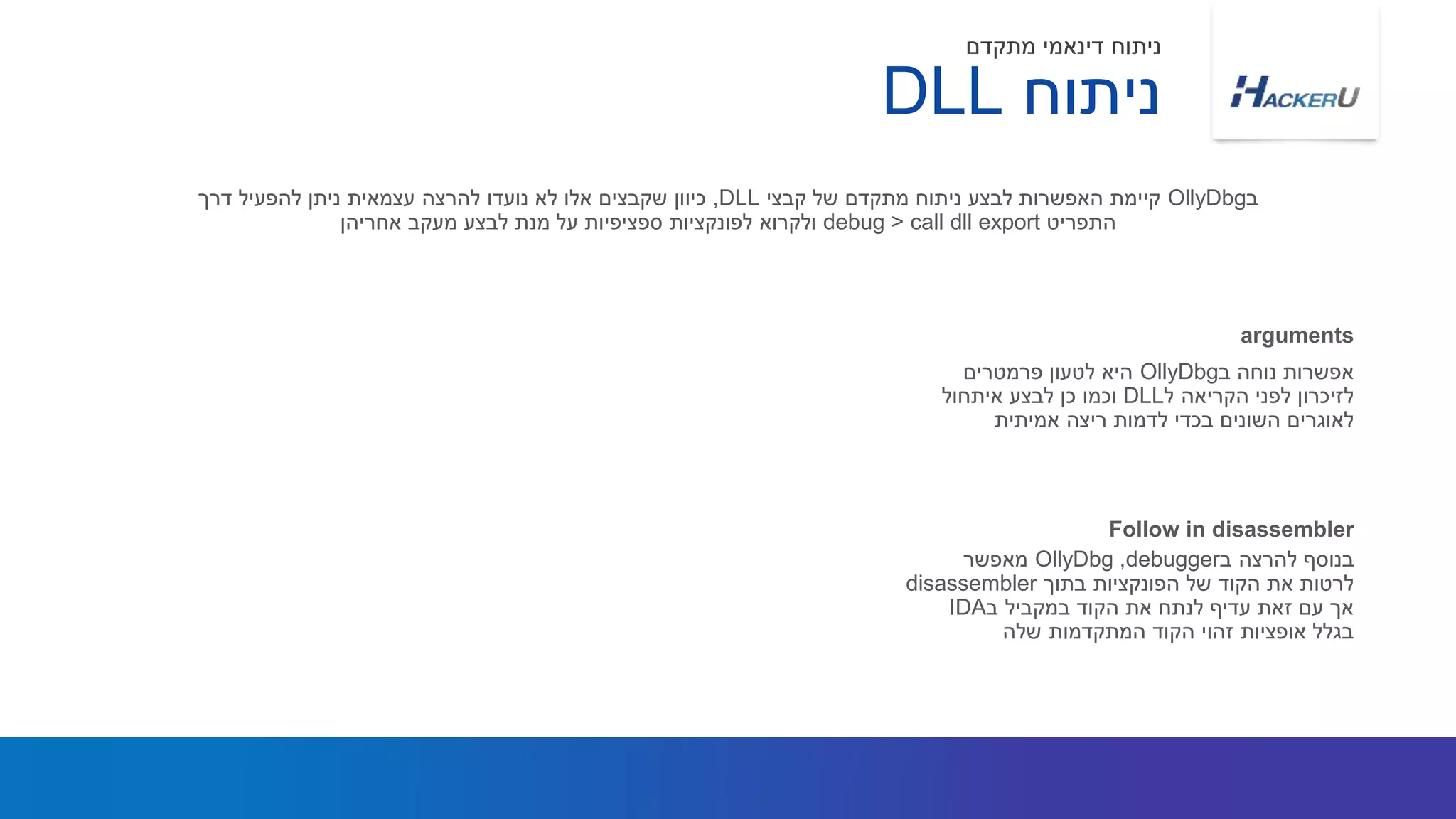 ‫ב‬ ‫נוחה‬ ‫אפשרות‬OllyDbg‫פרמטרים‬ ‫לטעון‬ ‫היא‬
‫ל‬ ‫הקריאה‬ ‫לפני‬ ‫לזיכרון‬DLL‫איתחול‬ ‫לבצע‬ ‫כן‬ ‫וכמו‬
‫אמיתית‬ ‫ריצה‬ ‫לדמות‬ ‫בכדי‬ ‫השונים‬ ‫לאוגרים‬
‫ב‬OllyDbg‫קבצי‬ ‫של‬ ‫מתקדם‬ ‫ניתוח‬ ‫לבצע‬ ‫האפשרות‬ ‫קיימת‬DLL,‫דרך‬ ‫להפעיל‬ ‫ניתן‬ ‫עצמאית‬ ‫להרצה‬ ‫נועדו‬ ‫לא‬ ‫אלו‬ ‫שקבצים‬ ‫כיוון‬
‫התפריט‬debug > call dll export‫אחריהן‬ ‫מעקב‬ ‫לבצע‬ ‫מנת‬ ‫על‬ ‫ספציפיות‬ ‫לפונקציות‬ ‫ולקרוא‬
arguments
‫ניתוח‬DLL
‫מתקדם‬ ‫דינאמי‬ ‫ניתוח‬
‫ב‬ ‫להרצה‬ ‫בנוסף‬debugger,OllyDbg‫מאפשר‬
‫בתוך‬ ‫הפונקציות‬ ‫של‬ ‫הקוד‬ ‫את‬ ‫לרטות‬disassembler
‫ב‬ ‫במקביל‬ ‫הקוד‬ ‫את‬ ‫לנתח‬ ‫עדיף‬ ‫זאת‬ ‫עם‬ ‫אך‬IDA
‫שלה‬ ‫המתקדמות‬ ‫הקוד‬ ‫זהוי‬ ‫אופציות‬ ‫בגלל‬
Follow in disassembler
 