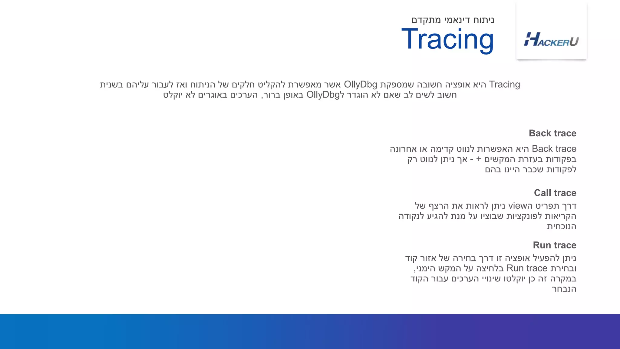 Back trace‫אחרונה‬ ‫או‬ ‫קדימה‬ ‫לנווט‬ ‫האפשרות‬ ‫היא‬
‫המקשים‬ ‫בעזרת‬ ‫בפקודות‬+-‫רק‬ ‫לנווט‬ ‫ניתן‬ ‫אך‬
‫בהם‬ ‫היינו‬ ‫שכבר‬ ‫לפקודות‬
Tracing‫שמספקת‬ ‫חשובה‬ ‫אופציה‬ ‫היא‬OllyDbg‫בשנית‬ ‫עליהם‬ ‫לעבור‬ ‫ואז‬ ‫הניתוח‬ ‫של‬ ‫חלקים‬ ‫להקליט‬ ‫מאפשרת‬ ‫אשר‬
‫ל‬ ‫הוגדר‬ ‫לא‬ ‫שאם‬ ‫לב‬ ‫לשים‬ ‫חשוב‬OllyDbg‫ברור‬ ‫באופן‬,‫יוקלט‬ ‫לא‬ ‫באוגרים‬ ‫הערכים‬
Back trace
Tracing
‫מתקדם‬ ‫דינאמי‬ ‫ניתוח‬
‫ה‬ ‫תפריט‬ ‫דרך‬view‫של‬ ‫הרצף‬ ‫את‬ ‫לראות‬ ‫ניתן‬
‫לנקודה‬ ‫להגיע‬ ‫מנת‬ ‫על‬ ‫שבוציו‬ ‫לפונקציות‬ ‫הקריאות‬
‫הנוכחית‬
Call trace
‫קוד‬ ‫אזור‬ ‫של‬ ‫בחירה‬ ‫דרך‬ ‫זו‬ ‫אופציה‬ ‫להפעיל‬ ‫ניתן‬
‫ובחירת‬Run trace‫הימני‬ ‫המקש‬ ‫על‬ ‫בלחיצה‬,
‫הקוד‬ ‫עבור‬ ‫הערכים‬ ‫שינויי‬ ‫יוקלטו‬ ‫כן‬ ‫זה‬ ‫במקרה‬
‫הנבחר‬
Run trace
 