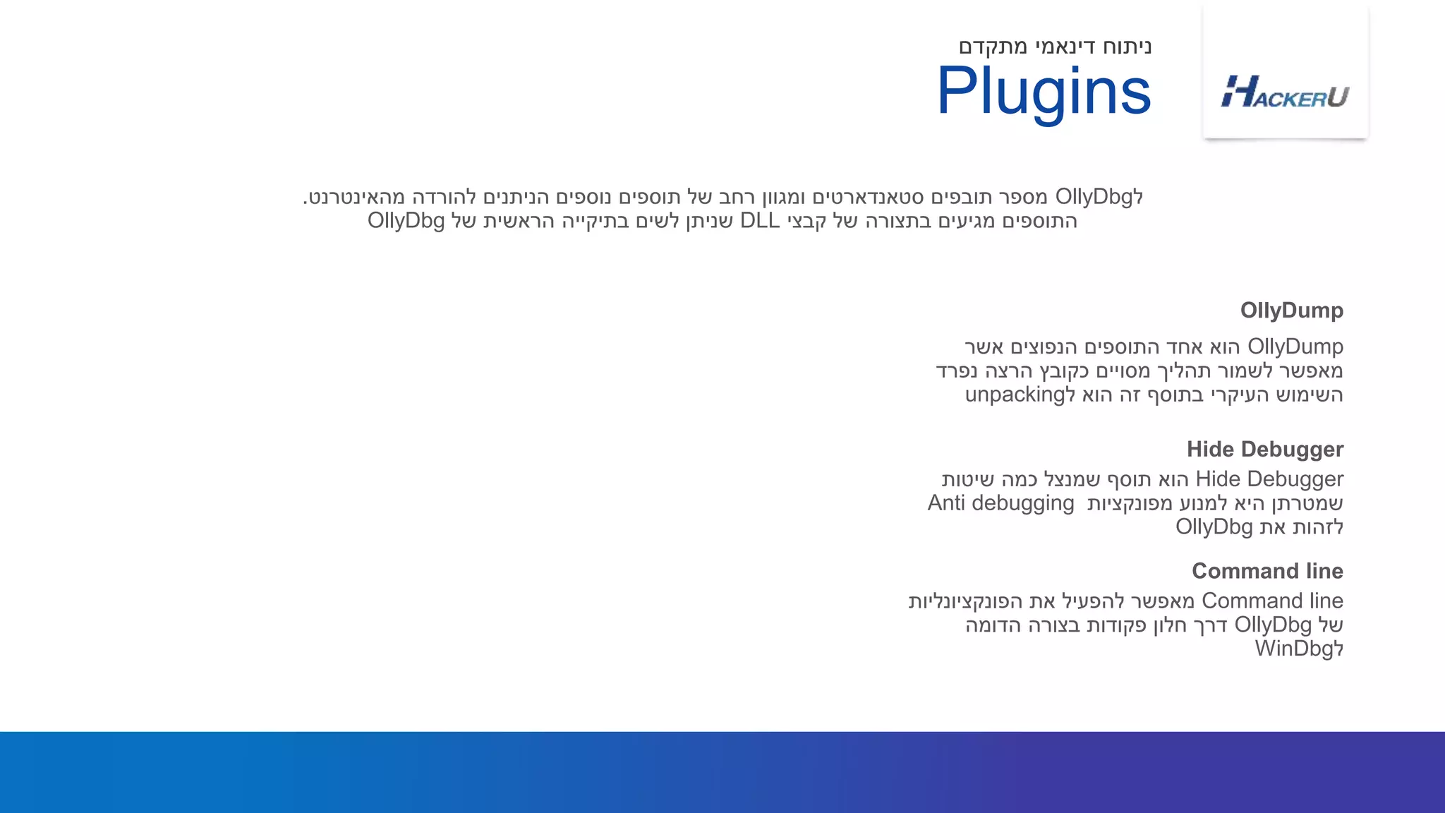 OllyDump‫אשר‬ ‫הנפוצים‬ ‫התוספים‬ ‫אחד‬ ‫הוא‬
‫נפרד‬ ‫הרצה‬ ‫כקובץ‬ ‫מסויים‬ ‫תהליך‬ ‫לשמור‬ ‫מאפשר‬
‫ל‬ ‫הוא‬ ‫זה‬ ‫בתוסף‬ ‫העיקרי‬ ‫השימוש‬unpacking
‫ל‬OllyDbg‫מהאינטרנט‬ ‫להורדה‬ ‫הניתנים‬ ‫נוספים‬ ‫תוספים‬ ‫של‬ ‫רחב‬ ‫ומגוון‬ ‫סטאנדארטים‬ ‫תובפים‬ ‫מספר‬.
‫קבצי‬ ‫של‬ ‫בתצורה‬ ‫מגיעים‬ ‫התוספים‬DLL‫של‬ ‫הראשית‬ ‫בתיקייה‬ ‫לשים‬ ‫שניתן‬OllyDbg
OllyDump
Plugins
‫מתקדם‬ ‫דינאמי‬ ‫ניתוח‬
Hide Debugger‫שיטות‬ ‫כמה‬ ‫שמנצל‬ ‫תוסף‬ ‫הוא‬
‫מפונקציות‬ ‫למנוע‬ ‫היא‬ ‫שמטרתן‬Anti debugging
‫את‬ ‫לזהות‬OllyDbg
Hide Debugger
Command line‫הפונקציונליות‬ ‫את‬ ‫להפעיל‬ ‫מאפשר‬
‫של‬OllyDbg‫הדומה‬ ‫בצורה‬ ‫פקודות‬ ‫חלון‬ ‫דרך‬
‫ל‬WinDbg
Command line
 
