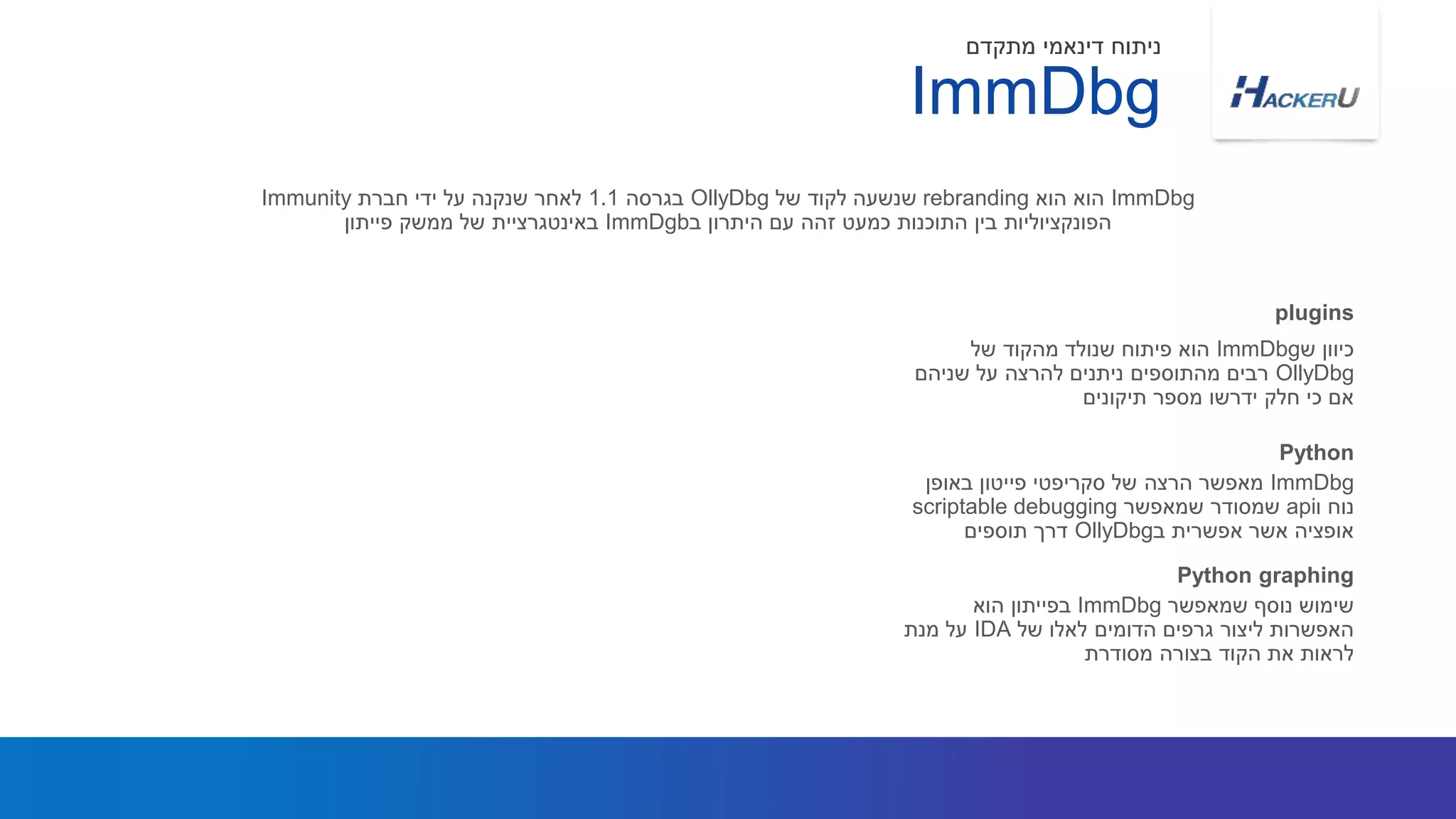 ‫ש‬ ‫כיוון‬ImmDbg‫של‬ ‫מהקוד‬ ‫שנולד‬ ‫פיתוח‬ ‫הוא‬
OllyDbg‫שניהם‬ ‫על‬ ‫להרצה‬ ‫ניתנים‬ ‫מהתוספים‬ ‫רבים‬
‫תיקונים‬ ‫מספר‬ ‫ידרשו‬ ‫חלק‬ ‫כי‬ ‫אם‬
ImmDbg‫הוא‬ ‫הוא‬rebranding‫של‬ ‫לקוד‬ ‫שנשעה‬OllyDbg‫בגרסה‬1.1‫חברת‬ ‫ידי‬ ‫על‬ ‫שנקנה‬ ‫לאחר‬Immunity
‫ב‬ ‫היתרון‬ ‫עם‬ ‫זהה‬ ‫כמעט‬ ‫התוכנות‬ ‫בין‬ ‫הפונקציוליות‬ImmDgb‫פייתון‬ ‫ממשק‬ ‫של‬ ‫באינטגרציית‬
plugins
ImmDbg
‫מתקדם‬ ‫דינאמי‬ ‫ניתוח‬
ImmDbg‫באופן‬ ‫פייטון‬ ‫סקריפטי‬ ‫של‬ ‫הרצה‬ ‫מאפשר‬
‫ו‬ ‫נוח‬api‫שמאפשר‬ ‫שמסודר‬scriptable debugging
‫ב‬ ‫אפשרית‬ ‫אשר‬ ‫אופציה‬OllyDbg‫תוספים‬ ‫דרך‬
Python
‫שמאפשר‬ ‫נוסף‬ ‫שימוש‬ImmDbg‫הוא‬ ‫בפייתון‬
‫של‬ ‫לאלו‬ ‫הדומים‬ ‫גרפים‬ ‫ליצור‬ ‫האפשרות‬IDA‫מנת‬ ‫על‬
‫מסודרת‬ ‫בצורה‬ ‫הקוד‬ ‫את‬ ‫לראות‬
Python graphing
 