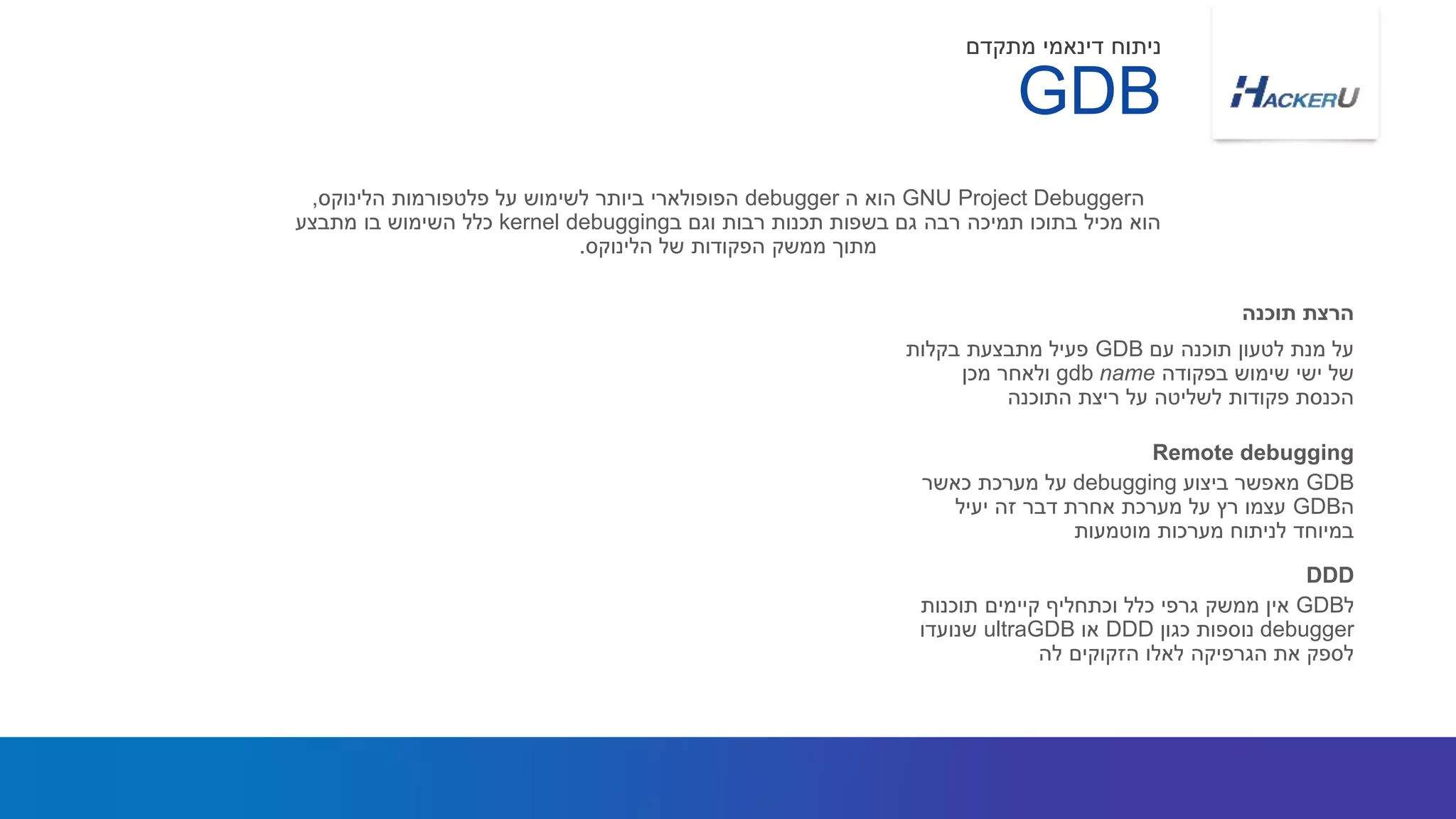 ‫עם‬ ‫תוכנה‬ ‫לטעון‬ ‫מנת‬ ‫על‬GDB‫בקלות‬ ‫מתבצעת‬ ‫פעיל‬
‫בפקודה‬ ‫שימוש‬ ‫ישי‬ ‫של‬gdb name‫מכן‬ ‫ולאחר‬
‫התוכנה‬ ‫ריצת‬ ‫על‬ ‫לשליטה‬ ‫פקודות‬ ‫הכנסת‬
‫ה‬GNU Project Debugger‫ה‬ ‫הוא‬debugger‫פלטפורמות‬ ‫על‬ ‫לשימוש‬ ‫ביותר‬ ‫הפופולארי‬‫הלינוקס‬,
‫ב‬ ‫וגם‬ ‫רבות‬ ‫תכנות‬ ‫בשפות‬ ‫גם‬ ‫רבה‬ ‫תמיכה‬ ‫בתוכו‬ ‫מכיל‬ ‫הוא‬kernel debugging‫מתבצע‬ ‫בו‬ ‫השימוש‬ ‫כלל‬
‫של‬ ‫הפקודות‬ ‫ממשק‬ ‫מתוך‬‫הלינוקס‬.
‫תוכנה‬ ‫הרצת‬
GDB
‫מתקדם‬ ‫דינאמי‬ ‫ניתוח‬
GDB‫ביצוע‬ ‫מאפשר‬debugging‫כאשר‬ ‫מערכת‬ ‫על‬
‫ה‬GDB‫יעיל‬ ‫זה‬ ‫דבר‬ ‫אחרת‬ ‫מערכת‬ ‫על‬ ‫רץ‬ ‫עצמו‬
‫מוטמעות‬ ‫מערכות‬ ‫לניתוח‬ ‫במיוחד‬
Remote debugging
‫ל‬GDB‫תוכנות‬ ‫קיימים‬ ‫וכתחליף‬ ‫כלל‬ ‫גרפי‬ ‫ממשק‬ ‫אין‬
debugger‫כגון‬ ‫נוספות‬DDD‫או‬ultraGDB‫שנועדו‬
‫לה‬ ‫הזקוקים‬ ‫לאלו‬ ‫הגרפיקה‬ ‫את‬ ‫לספק‬
DDD
 