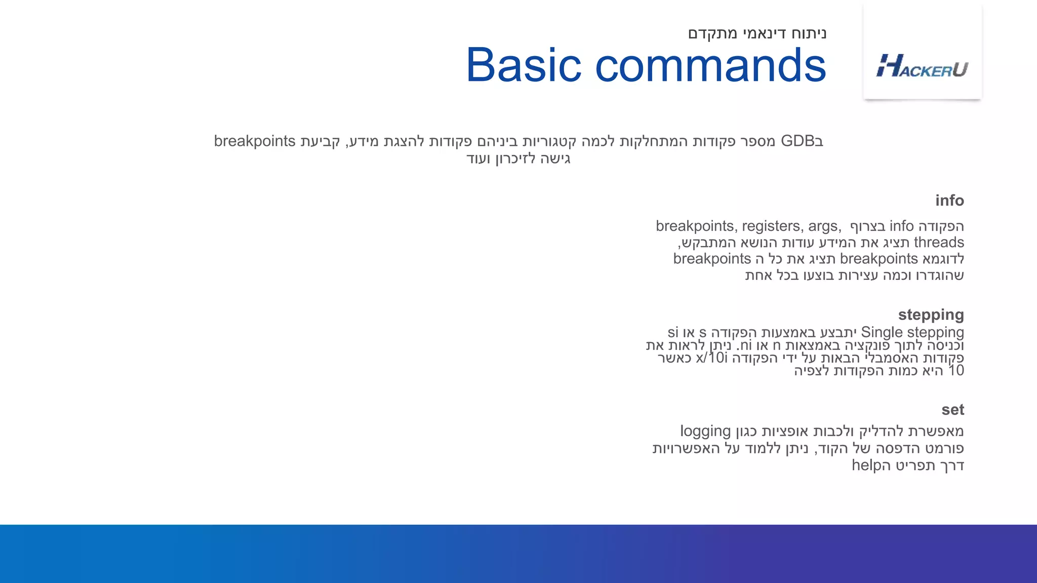 ‫הפקודה‬info‫בצרוף‬breakpoints, registers, args,
threads‫המתבקש‬ ‫הנושא‬ ‫עודות‬ ‫המידע‬ ‫את‬ ‫תציג‬,
‫לדוגמא‬breakpoints‫ה‬ ‫כל‬ ‫את‬ ‫תציג‬breakpoints
‫אחת‬ ‫בכל‬ ‫בוצעו‬ ‫עצירות‬ ‫וכמה‬ ‫שהוגדרו‬
‫ב‬GDB‫מידע‬ ‫להצגת‬ ‫פקודות‬ ‫ביניהם‬ ‫קטגוריות‬ ‫לכמה‬ ‫המתחלקות‬ ‫פקודות‬ ‫מספר‬,‫קביעת‬breakpoints
‫ועוד‬ ‫לזיכרון‬ ‫גישה‬
info
Basic commands
‫מתקדם‬ ‫דינאמי‬ ‫ניתוח‬
Single stepping‫הפקודה‬ ‫באמצעות‬ ‫יתבצע‬s‫או‬si
‫באמצאות‬ ‫פונקציה‬ ‫לתוך‬ ‫וכניסה‬n‫או‬ni.‫את‬ ‫לראות‬ ‫ניתן‬
‫פקודות‬‫האסמבלי‬‫הפקודה‬ ‫ידי‬ ‫על‬ ‫הבאות‬x/10i‫כאשר‬
10‫הפקודות‬ ‫כמות‬ ‫היא‬‫לצפיה‬
stepping
‫כגון‬ ‫אופציות‬ ‫ולכבות‬ ‫להדליק‬ ‫מאפשרת‬logging
‫הקוד‬ ‫של‬ ‫הדפסה‬ ‫פורמט‬,‫האפשרויות‬ ‫על‬ ‫ללמוד‬ ‫ניתן‬
‫ה‬ ‫תפריט‬ ‫דרך‬help
set
 