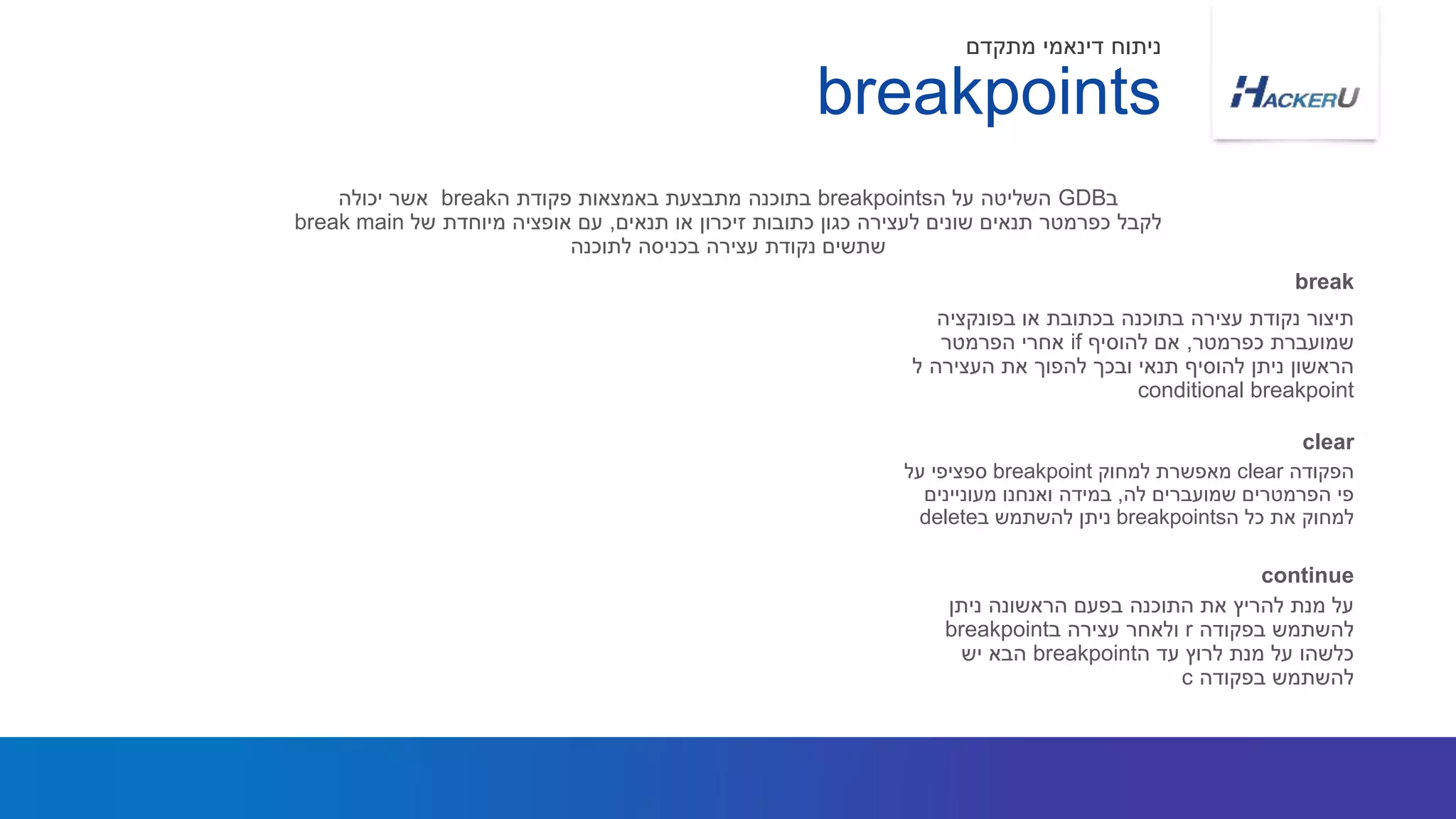 ‫בפונקציה‬ ‫או‬ ‫בכתובת‬ ‫בתוכנה‬ ‫עצירה‬ ‫נקודת‬ ‫תיצור‬
‫כפרמטר‬ ‫שמועברת‬,‫להוסיף‬ ‫אם‬if‫הפרמטר‬ ‫אחרי‬
‫ל‬ ‫העצירה‬ ‫את‬ ‫להפוך‬ ‫ובכך‬ ‫תנאי‬ ‫להוסיף‬ ‫ניתן‬ ‫הראשון‬
conditional breakpoint
‫ב‬GDB‫ה‬ ‫על‬ ‫השליטה‬breakpoints‫ה‬ ‫פקודת‬ ‫באמצאות‬ ‫מתבצעת‬ ‫בתוכנה‬break‫יכולה‬ ‫אשר‬
‫תנאים‬ ‫או‬ ‫זיכרון‬ ‫כתובות‬ ‫כגון‬ ‫לעצירה‬ ‫שונים‬ ‫תנאים‬ ‫כפרמטר‬ ‫לקבל‬,‫של‬ ‫מיוחדת‬ ‫אופציה‬ ‫עם‬break main
‫לתוכנה‬ ‫בכניסה‬ ‫עצירה‬ ‫נקודת‬ ‫שתשים‬
break
breakpoints
‫מתקדם‬ ‫דינאמי‬ ‫ניתוח‬
‫הפקודה‬clear‫למחוק‬ ‫מאפשרת‬breakpoint‫על‬ ‫ספציפי‬
‫לה‬ ‫שמועברים‬ ‫הפרמטרים‬ ‫פי‬,‫מעוניינים‬ ‫ואנחנו‬ ‫במידה‬
‫ה‬ ‫כל‬ ‫את‬ ‫למחוק‬breakpoints‫ב‬ ‫להשתמש‬ ‫ניתן‬delete
clear
‫ניתן‬ ‫הראשונה‬ ‫בפעם‬ ‫התוכנה‬ ‫את‬ ‫להריץ‬ ‫מנת‬ ‫על‬
‫בפקודה‬ ‫להשתמש‬r‫ב‬ ‫עצירה‬ ‫ולאחר‬breakpoint
‫ה‬ ‫עד‬ ‫לרוץ‬ ‫מנת‬ ‫על‬ ‫כלשהו‬breakpoint‫יש‬ ‫הבא‬
‫בפקודה‬ ‫להשתמש‬c
continue
 