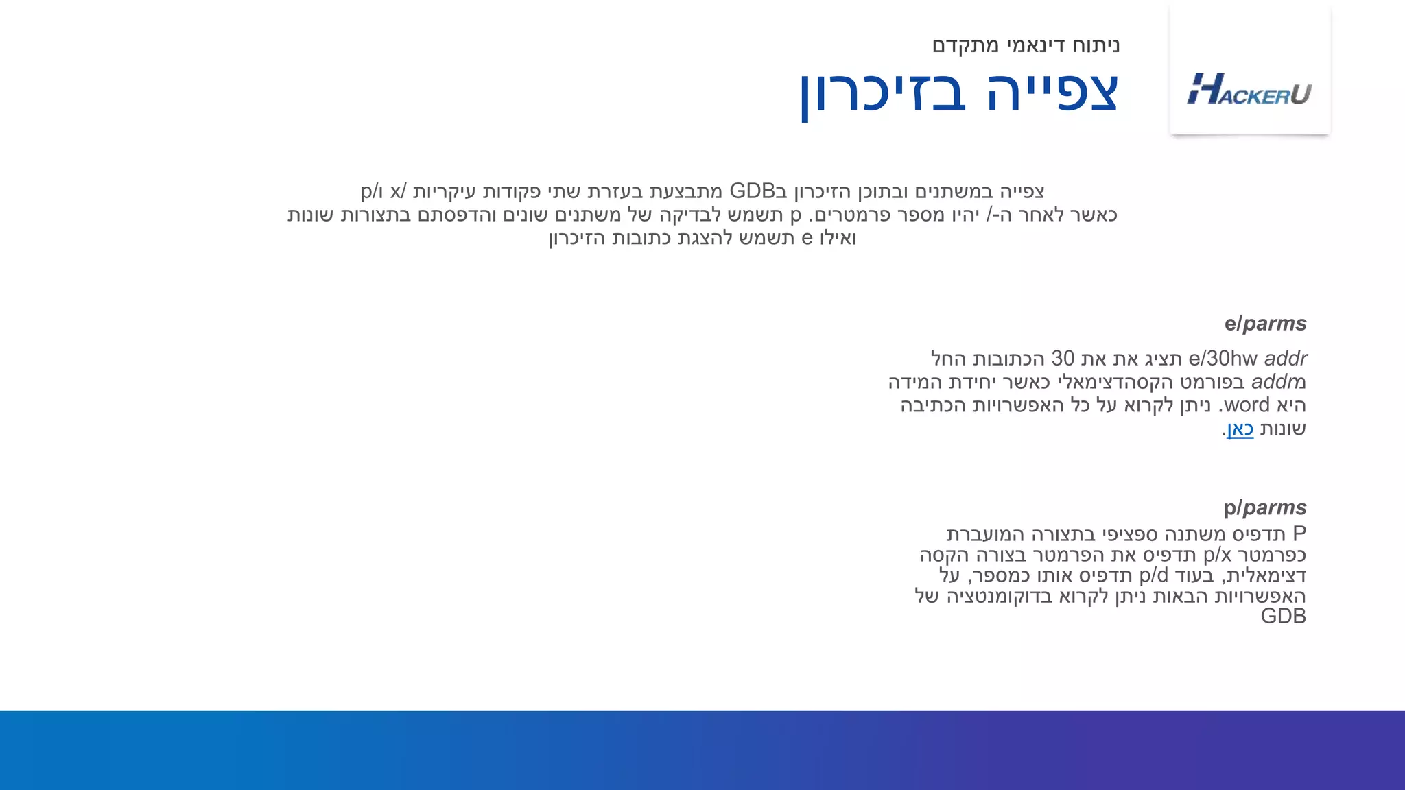 e/30hw addr‫את‬ ‫תציג‬‫את‬30‫החל‬ ‫הכתובות‬
‫מ‬addr‫בפורמט‬‫הקסהדצימאלי‬‫המידה‬ ‫יחידת‬ ‫כאשר‬
‫היא‬word.‫הכתיבה‬ ‫האפשרויות‬ ‫כל‬ ‫על‬ ‫לקרוא‬ ‫ניתן‬
‫שונות‬‫כאן‬.
‫ב‬ ‫הזיכרון‬ ‫ובתוכן‬ ‫במשתנים‬ ‫צפייה‬GDB‫עיקריות‬ ‫פקודות‬ ‫שתי‬ ‫בעזרת‬ ‫מתבצעת‬x/‫ו‬p/
‫ה‬ ‫לאחר‬ ‫כאשר‬-/‫פרמטרים‬ ‫מספר‬ ‫יהיו‬.p‫שונות‬ ‫בתצורות‬ ‫והדפסתם‬ ‫שונים‬ ‫משתנים‬ ‫של‬ ‫לבדיקה‬ ‫תשמש‬
‫ואילו‬e‫הזיכרון‬ ‫כתובות‬ ‫להצגת‬ ‫תשמש‬
e/parms
‫בזיכרון‬ ‫צפייה‬
‫מתקדם‬ ‫דינאמי‬ ‫ניתוח‬
P‫המועברת‬ ‫בתצורה‬ ‫ספציפי‬ ‫משתנה‬ ‫תדפיס‬
‫כפרמטר‬p/x‫בצורה‬ ‫הפרמטר‬ ‫את‬ ‫תדפיס‬‫הקסה‬
‫דצימאלית‬,‫בעוד‬p/d‫כמספר‬ ‫אותו‬ ‫תדפיס‬,‫על‬
‫של‬ ‫בדוקומנטציה‬ ‫לקרוא‬ ‫ניתן‬ ‫הבאות‬ ‫האפשרויות‬
GDB
p/parms
 