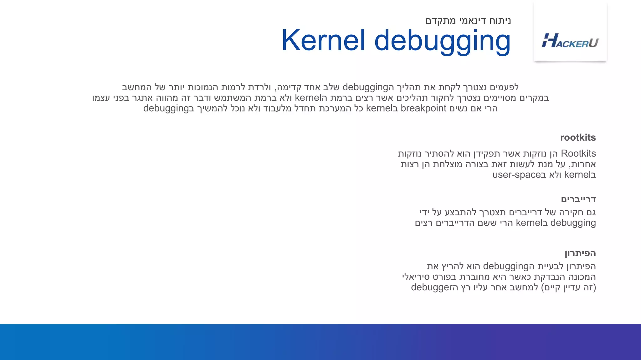Rootkits‫נוזקות‬ ‫להסתיר‬ ‫הוא‬ ‫תפקידן‬ ‫אשר‬ ‫נוזקות‬ ‫הן‬
‫אחרות‬,‫רצות‬ ‫הן‬ ‫מוצלחת‬ ‫בצורה‬ ‫זאת‬ ‫לעשות‬ ‫מנת‬ ‫על‬
‫ב‬kernel‫ב‬ ‫ולא‬user-space
‫ה‬ ‫תהליך‬ ‫את‬ ‫לקחת‬ ‫נצטרך‬ ‫לפעמים‬debugging‫קדימה‬ ‫אחד‬ ‫שלב‬,‫המחשב‬ ‫של‬ ‫יותר‬ ‫הנמוכות‬ ‫לרמות‬ ‫ולרדת‬
‫ה‬ ‫ברמת‬ ‫רצים‬ ‫אשר‬ ‫תהליכים‬ ‫לחקור‬ ‫נצטרך‬ ‫מסויימים‬ ‫במקרים‬kernel‫עצמו‬ ‫בפני‬ ‫אתגר‬ ‫מהווה‬ ‫זה‬ ‫ודבר‬ ‫המשתמש‬ ‫ברמת‬ ‫ולא‬
‫נשים‬ ‫אם‬ ‫הרי‬breakpoint‫ב‬kernel‫ב‬ ‫להמשיך‬ ‫נוכל‬ ‫ולא‬ ‫מלעבוד‬ ‫תחדל‬ ‫המערכת‬ ‫כל‬debugging
rootkits
Kernel debugging
‫מתקדם‬ ‫דינאמי‬ ‫ניתוח‬
‫ידי‬ ‫על‬ ‫להתבצע‬ ‫תצטרך‬ ‫דרייברים‬ ‫של‬ ‫חקירה‬ ‫גם‬
debugging‫ב‬kernel‫רצים‬ ‫הדרייברים‬ ‫ששם‬ ‫הרי‬
‫דרייברים‬
‫ה‬ ‫לבעיית‬ ‫הפיתרון‬debugging‫את‬ ‫להריץ‬ ‫הוא‬
‫סיריאלי‬ ‫בפורט‬ ‫מחוברת‬ ‫היא‬ ‫כאשר‬ ‫הנבדקת‬ ‫המכונה‬
(‫קיים‬ ‫עדיין‬ ‫זה‬)‫ה‬ ‫רץ‬ ‫עליו‬ ‫אחר‬ ‫למחשב‬debugger
‫הפיתרון‬
 