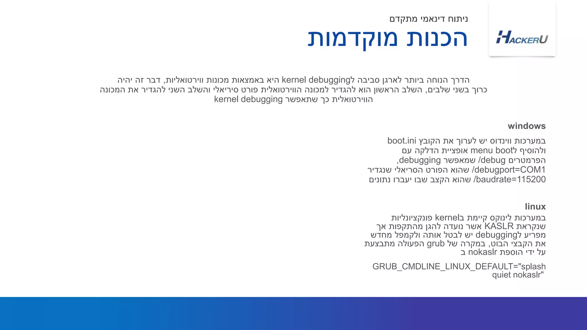 ‫הקובץ‬ ‫את‬ ‫לערוך‬ ‫יש‬ ‫ווינדוס‬ ‫במערכות‬boot.ini
‫ל‬ ‫ולהוסיף‬bootmenu‫עם‬ ‫הדלקה‬ ‫אופציית‬
‫הפרמטרים‬/debug‫שמאפשר‬debugging,
/debugport=COM1‫שנגדיר‬ ‫הסריאלי‬ ‫הפורט‬ ‫שהוא‬
/baudrate=115200‫נתונים‬ ‫יעברו‬ ‫שבו‬ ‫הקצב‬ ‫שהוא‬
‫ל‬ ‫סביבה‬ ‫לארגן‬ ‫ביותר‬ ‫הנוחה‬ ‫הדרך‬kernel debugging‫ווירטואליות‬ ‫מכונות‬ ‫באמצאות‬ ‫היא‬,‫יהיה‬ ‫זה‬ ‫דבר‬
‫שלבים‬ ‫בשני‬ ‫כרוך‬,‫המכונה‬ ‫את‬ ‫להגדיר‬ ‫השני‬ ‫והשלב‬ ‫סיריאלי‬ ‫פורט‬ ‫הווירטואלית‬ ‫למכונה‬ ‫להגדיר‬ ‫הוא‬ ‫הראשון‬ ‫השלב‬
‫שתאפשר‬ ‫כך‬ ‫הווירטואלית‬kernel debugging
windows
‫מוקדמות‬ ‫הכנות‬
‫מתקדם‬ ‫דינאמי‬ ‫ניתוח‬
‫ב‬ ‫קיימת‬ ‫לינוקס‬ ‫במערכות‬kernel‫פונקציונליות‬
‫שנקראת‬KASLR‫אך‬ ‫מהתקפות‬ ‫להגן‬ ‫נועדה‬ ‫אשר‬
‫ל‬ ‫מפריע‬debugging‫מחדש‬ ‫ולקמפל‬ ‫אותה‬ ‫לבטל‬ ‫יש‬
‫הבוט‬ ‫הקבצי‬ ‫את‬,‫של‬ ‫במקרה‬grub‫מתבצעת‬ ‫הפעולה‬
‫הוספת‬ ‫ידי‬ ‫על‬nokaslr‫ב‬
GRUB_CMDLINE_LINUX_DEFAULT="splash
quiet nokaslr"
linux
 