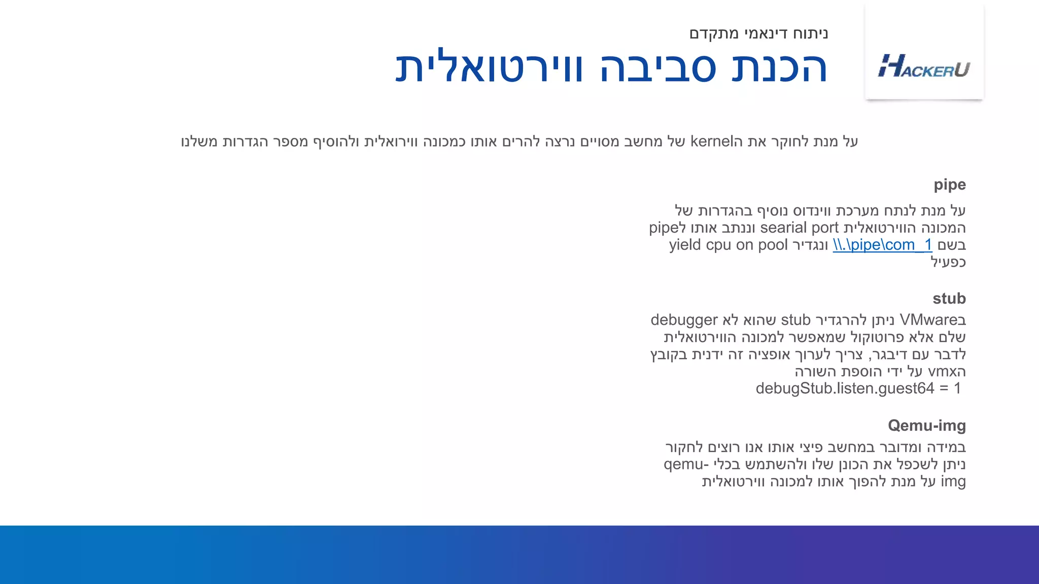 ‫של‬ ‫בהגדרות‬ ‫נוסיף‬ ‫ווינדוס‬ ‫מערכת‬ ‫לנתח‬ ‫מנת‬ ‫על‬
‫הווירטואלית‬ ‫המכונה‬searial port‫ל‬ ‫אותו‬ ‫וננתב‬pipe
‫בשם‬.pipecom_1‫ונגדיר‬yield cpu on pool
‫כפעיל‬
‫ה‬ ‫את‬ ‫לחוקר‬ ‫מנת‬ ‫על‬kernel‫משלנו‬ ‫הגדרות‬ ‫מספר‬ ‫ולהוסיף‬ ‫ווירואלית‬ ‫כמכונה‬ ‫אותו‬ ‫להרים‬ ‫נרצה‬ ‫מסויים‬ ‫מחשב‬ ‫של‬
pipe
‫ווירטואלית‬ ‫סביבה‬ ‫הכנת‬
‫מתקדם‬ ‫דינאמי‬ ‫ניתוח‬
‫ב‬VMware‫להרגדיר‬ ‫ניתן‬stub‫לא‬ ‫שהוא‬debugger
‫הווירטואלית‬ ‫למכונה‬ ‫שמאפשר‬ ‫פרוטוקול‬ ‫אלא‬ ‫שלם‬
‫דיבגר‬ ‫עם‬ ‫לדבר‬,‫בקובץ‬ ‫ידנית‬ ‫זה‬ ‫אופציה‬ ‫לערוך‬ ‫צריך‬
‫ה‬vmx‫השורה‬ ‫הוספת‬ ‫ידי‬ ‫על‬
debugStub.listen.guest64 = 1
stub
‫לחקור‬ ‫רוצים‬ ‫אנו‬ ‫אותו‬ ‫פיצי‬ ‫במחשב‬ ‫ומדובר‬ ‫במידה‬
‫בכלי‬ ‫ולהשתמש‬ ‫שלו‬ ‫הכונן‬ ‫את‬ ‫לשכפל‬ ‫ניתן‬qemu-
img‫ווירטואלית‬ ‫למכונה‬ ‫אותו‬ ‫להפוך‬ ‫מנת‬ ‫על‬
Qemu-img
 