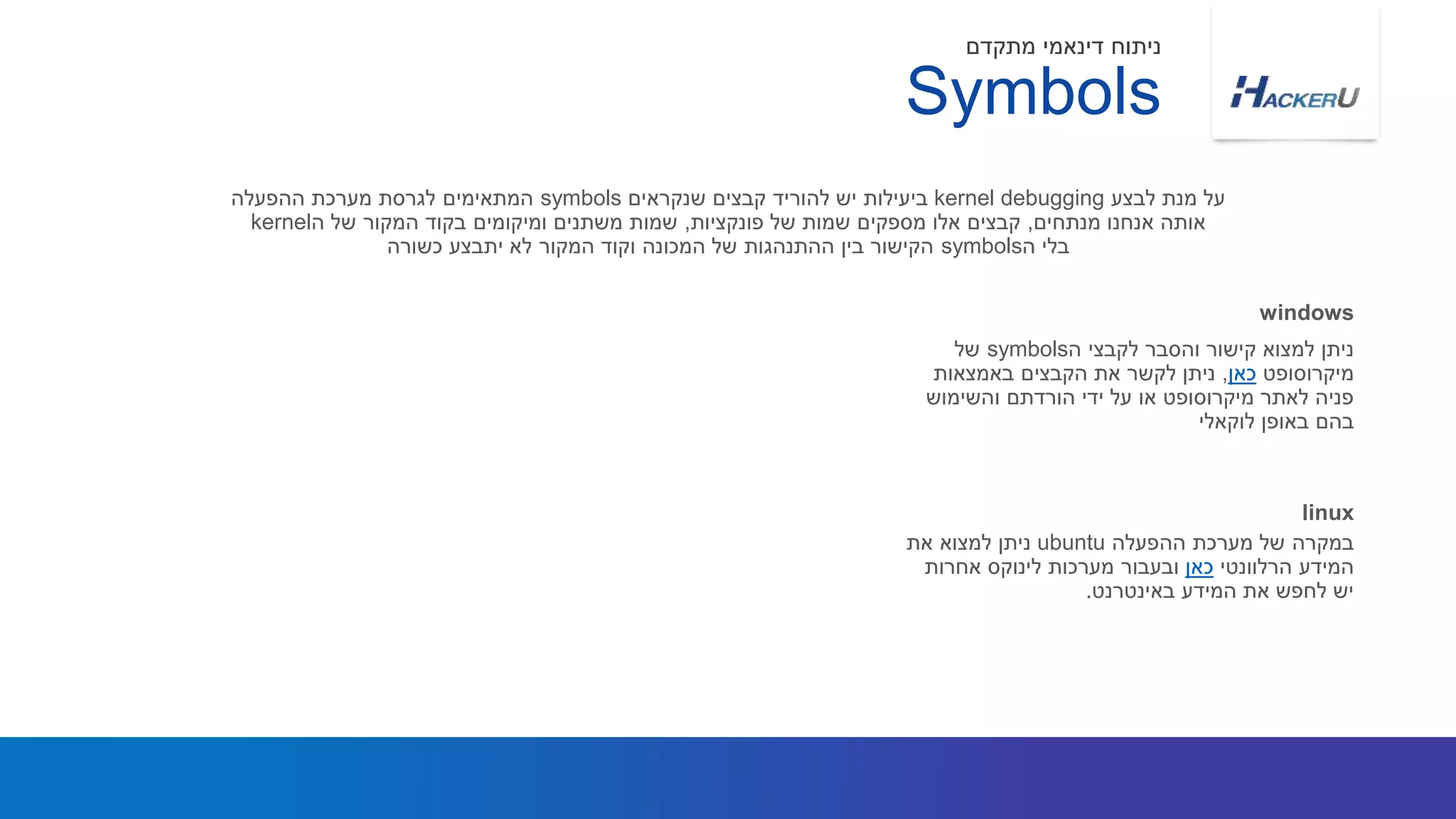 ‫ה‬ ‫לקבצי‬ ‫והסבר‬ ‫קישור‬ ‫למצוא‬ ‫ניתן‬symbols‫של‬
‫מיקרוסופט‬‫כאן‬,‫באמצאות‬ ‫הקבצים‬ ‫את‬ ‫לקשר‬ ‫ניתן‬
‫והשימוש‬ ‫הורדתם‬ ‫ידי‬ ‫על‬ ‫או‬ ‫מיקרוסופט‬ ‫לאתר‬ ‫פניה‬
‫לוקאלי‬ ‫באופן‬ ‫בהם‬
‫לבצע‬ ‫מנת‬ ‫על‬kernel debugging‫שנקראים‬ ‫קבצים‬ ‫להוריד‬ ‫יש‬ ‫ביעילות‬symbols‫ההפעלה‬ ‫מערכת‬ ‫לגרסת‬ ‫המתאימים‬
‫מנתחים‬ ‫אנחנו‬ ‫אותה‬,‫פונקציות‬ ‫של‬ ‫שמות‬ ‫מספקים‬ ‫אלו‬ ‫קבצים‬,‫ה‬ ‫של‬ ‫המקור‬ ‫בקוד‬ ‫ומיקומים‬ ‫משתנים‬ ‫שמות‬kernel
‫ה‬ ‫בלי‬symbols‫כשורה‬ ‫יתבצע‬ ‫לא‬ ‫המקור‬ ‫וקוד‬ ‫המכונה‬ ‫של‬ ‫ההתנהגות‬ ‫בין‬ ‫הקישור‬
windows
Symbols
‫מתקדם‬ ‫דינאמי‬ ‫ניתוח‬
‫ההפעלה‬ ‫מערכת‬ ‫של‬ ‫במקרה‬ubuntu‫את‬ ‫למצוא‬ ‫ניתן‬
‫הרלוונטי‬ ‫המידע‬‫כאן‬‫אחרות‬ ‫לינוקס‬ ‫מערכות‬ ‫ובעבור‬
‫באינטרנט‬ ‫המידע‬ ‫את‬ ‫לחפש‬ ‫יש‬.
linux
 