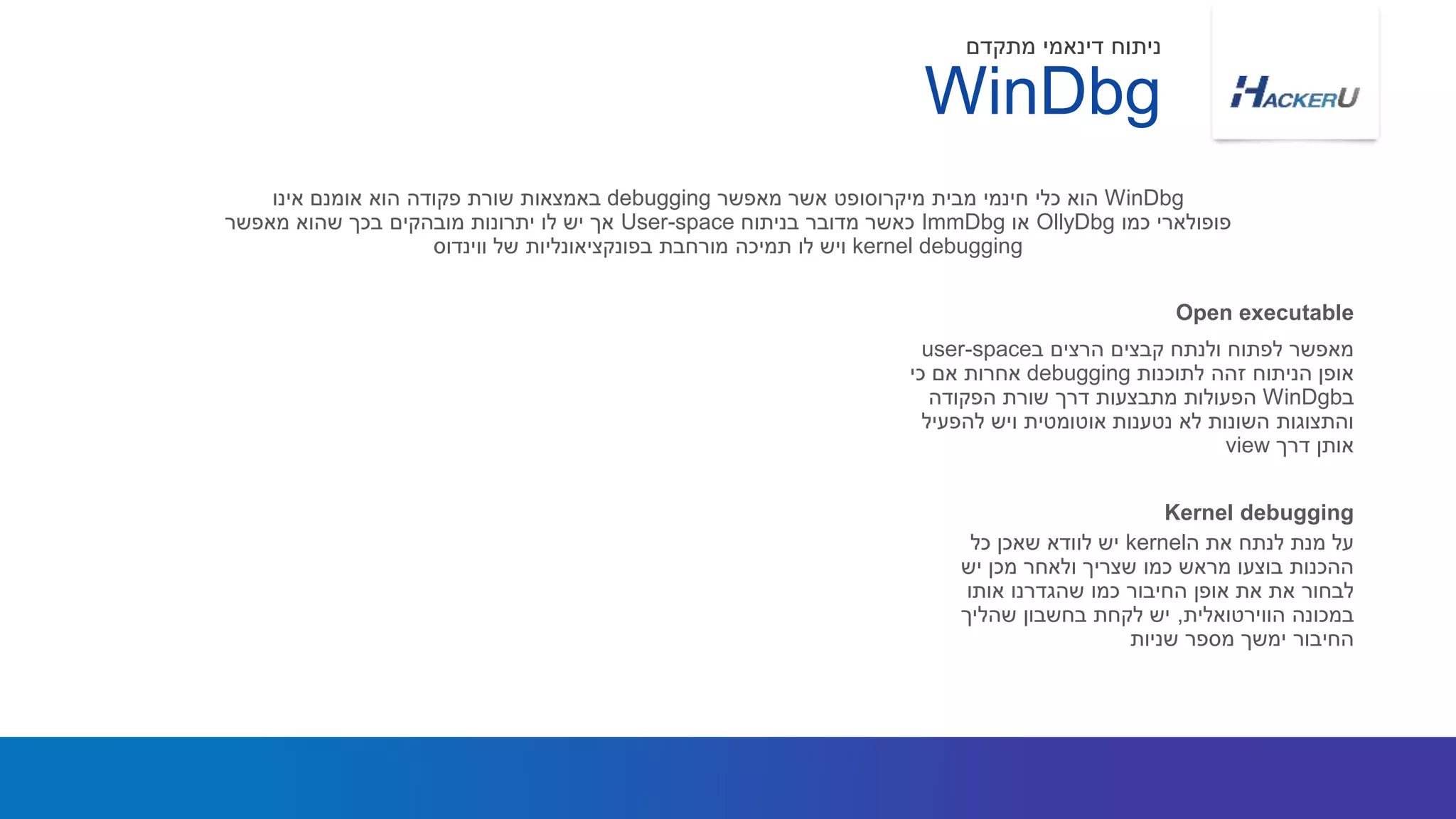 ‫ב‬ ‫הרצים‬ ‫קבצים‬ ‫ולנתח‬ ‫לפתוח‬ ‫מאפשר‬user-space
‫לתוכנות‬ ‫זהה‬ ‫הניתוח‬ ‫אופן‬debugging‫כי‬ ‫אם‬ ‫אחרות‬
‫ב‬WinDgb‫הפקודה‬ ‫שורת‬ ‫דרך‬ ‫מתבצעות‬ ‫הפעולות‬
‫להפעיל‬ ‫ויש‬ ‫אוטומטית‬ ‫נטענות‬ ‫לא‬ ‫השונות‬ ‫והתצוגות‬
‫דרך‬ ‫אותן‬view
WinDbg‫מאפשר‬ ‫אשר‬ ‫מיקרוסופט‬ ‫מבית‬ ‫חינמי‬ ‫כלי‬ ‫הוא‬debugging‫אינו‬ ‫אומנם‬ ‫הוא‬ ‫פקודה‬ ‫שורת‬ ‫באמצאות‬
‫כמו‬ ‫פופולארי‬OllyDbg‫או‬ImmDbg‫בניתוח‬ ‫מדובר‬ ‫כאשר‬User-space‫מאפשר‬ ‫שהוא‬ ‫בכך‬ ‫מובהקים‬ ‫יתרונות‬ ‫לו‬ ‫יש‬ ‫אך‬
kernel debugging‫ווינדוס‬ ‫של‬ ‫בפונקציאונליות‬ ‫מורחבת‬ ‫תמיכה‬ ‫לו‬ ‫ויש‬
Open executable
WinDbg
‫מתקדם‬ ‫דינאמי‬ ‫ניתוח‬
‫ה‬ ‫את‬ ‫לנתח‬ ‫מנת‬ ‫על‬kernel‫כל‬ ‫שאכן‬ ‫לוודא‬ ‫יש‬
‫יש‬ ‫מכן‬ ‫ולאחר‬ ‫שצריך‬ ‫כמו‬ ‫מראש‬ ‫בוצעו‬ ‫ההכנות‬
‫אותו‬ ‫שהגדרנו‬ ‫כמו‬ ‫החיבור‬ ‫אופן‬ ‫את‬ ‫את‬ ‫לבחור‬
‫הווירטואלית‬ ‫במכונה‬,‫שהליך‬ ‫בחשבון‬ ‫לקחת‬ ‫יש‬
‫שניות‬ ‫מספר‬ ‫ימשך‬ ‫החיבור‬
Kernel debugging
 