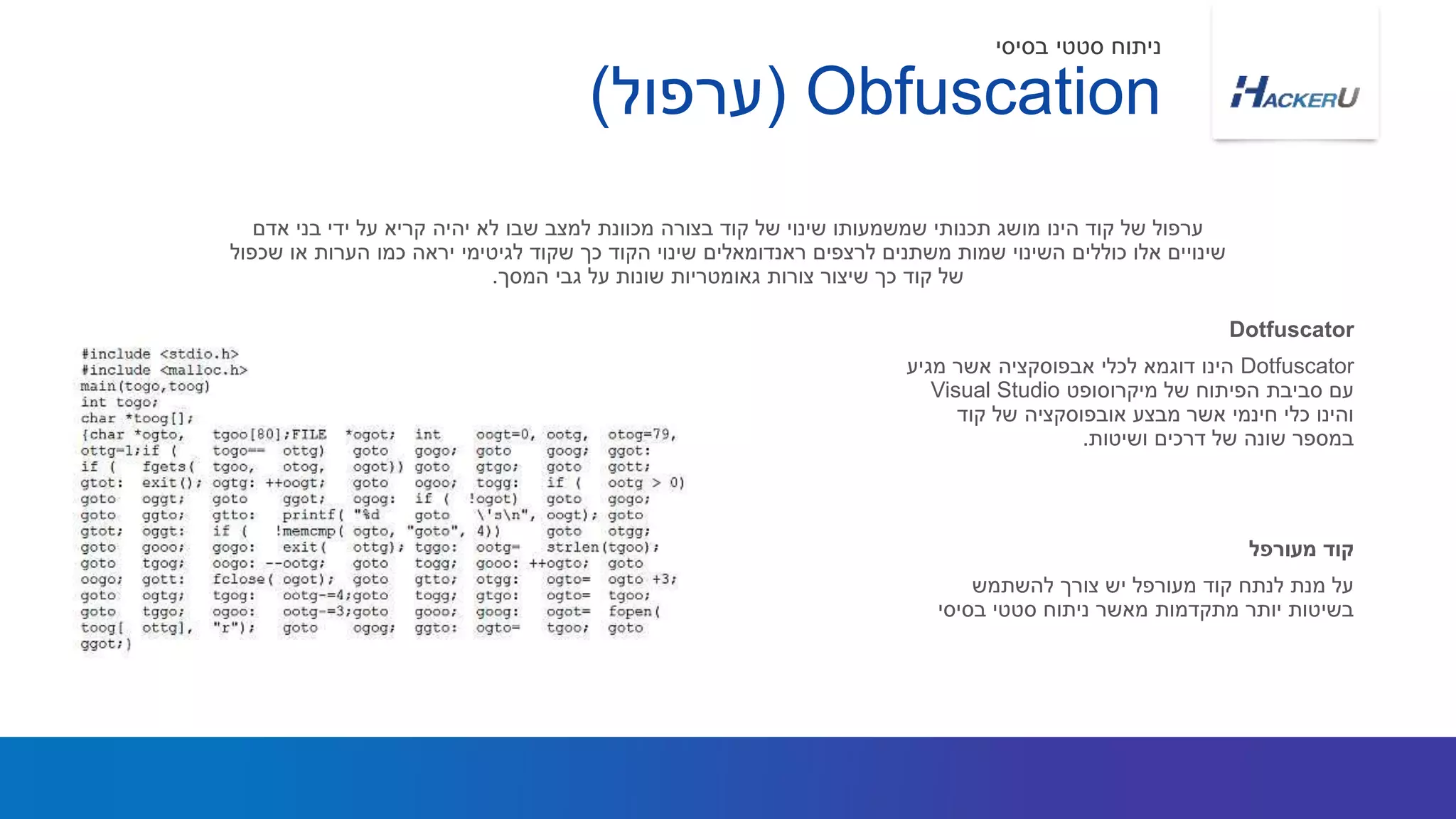 Dotfuscator‫מגיע‬ ‫אשר‬ ‫אבפוסקציה‬ ‫לכלי‬ ‫דוגמא‬ ‫הינו‬
‫מיקרוסופט‬ ‫של‬ ‫הפיתוח‬ ‫סביבת‬ ‫עם‬Visual Studio
‫קוד‬ ‫של‬ ‫אובפוסקציה‬ ‫מבצע‬ ‫אשר‬ ‫חינמי‬ ‫כלי‬ ‫והינו‬
‫ושיטות‬ ‫דרכים‬ ‫של‬ ‫שונה‬ ‫במספר‬.
‫למצב‬ ‫מכוונת‬ ‫בצורה‬ ‫קוד‬ ‫של‬ ‫שינוי‬ ‫שמשמעותו‬ ‫תכנותי‬ ‫מושג‬ ‫הינו‬ ‫קוד‬ ‫של‬ ‫ערפול‬‫שבו‬‫אדם‬ ‫בני‬ ‫ידי‬ ‫על‬ ‫קריא‬ ‫יהיה‬ ‫לא‬
‫שכפול‬ ‫או‬ ‫הערות‬ ‫כמו‬ ‫יראה‬ ‫לגיטימי‬ ‫שקוד‬ ‫כך‬ ‫הקוד‬ ‫שינוי‬ ‫ראנדומאלים‬ ‫לרצפים‬ ‫משתנים‬ ‫שמות‬ ‫השינוי‬ ‫כוללים‬ ‫אלו‬ ‫שינויים‬
‫המסך‬ ‫גבי‬ ‫על‬ ‫שונות‬ ‫גאומטריות‬ ‫צורות‬ ‫שיצור‬ ‫כך‬ ‫קוד‬ ‫של‬.
Dotfuscator
‫להשתמש‬ ‫צורך‬ ‫יש‬ ‫מעורפל‬ ‫קוד‬ ‫לנתח‬ ‫מנת‬ ‫על‬
‫בסיסי‬ ‫סטטי‬ ‫ניתוח‬ ‫מאשר‬ ‫מתקדמות‬ ‫יותר‬ ‫בשיטות‬
‫מעורפל‬ ‫קוד‬
Obfuscation(‫ערפול‬)
‫בסיסי‬ ‫סטטי‬ ‫ניתוח‬
 