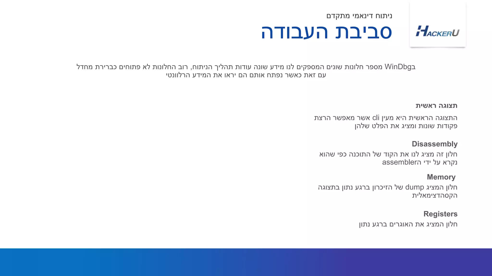 ‫מעין‬ ‫היא‬ ‫הראשית‬ ‫התצוגה‬cli‫הרצת‬ ‫מאפשר‬ ‫אשר‬
‫שלהן‬ ‫הפלט‬ ‫את‬ ‫ומציג‬ ‫שונות‬ ‫פקודות‬
‫ב‬WinDbg‫הניתוח‬ ‫תהליך‬ ‫עודות‬ ‫שונה‬ ‫מידע‬ ‫לנו‬ ‫המספקים‬ ‫שונים‬ ‫חלונות‬ ‫מספר‬,‫מחדל‬ ‫כברירת‬ ‫פתוחים‬ ‫לא‬ ‫החלונות‬ ‫רוב‬
‫הרלוונטי‬ ‫המידע‬ ‫את‬ ‫יראו‬ ‫הם‬ ‫אותם‬ ‫נפתח‬ ‫כאשר‬ ‫זאת‬ ‫עם‬
‫ראשית‬ ‫תצוגה‬
‫העבודה‬ ‫סביבת‬
‫מתקדם‬ ‫דינאמי‬ ‫ניתוח‬
‫שהוא‬ ‫כפי‬ ‫התוכנה‬ ‫של‬ ‫הקוד‬ ‫את‬ ‫לנו‬ ‫מציג‬ ‫זה‬ ‫חלון‬
‫ה‬ ‫ידי‬ ‫על‬ ‫נקרא‬assembler
Disassembly
‫נתון‬ ‫ברגע‬ ‫האוגרים‬ ‫את‬ ‫המציג‬ ‫חלון‬
Registers
‫המציג‬ ‫חלון‬dump‫בתצוגה‬ ‫נתון‬ ‫ברגע‬ ‫הזיכרון‬ ‫של‬
‫הקסהדצימאלית‬
Memory
 