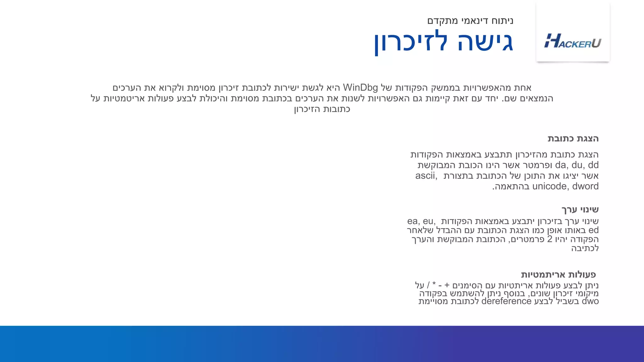 ‫הפקודות‬ ‫באמצאות‬ ‫תתבצע‬ ‫מהזיכרון‬ ‫כתובת‬ ‫הצגת‬
da, du, dd‫הינו‬ ‫אשר‬ ‫ופרמטר‬‫הכובת‬‫המבוקשת‬
‫בתצורת‬ ‫הכתובת‬ ‫של‬ ‫התוכן‬ ‫את‬ ‫יציגו‬ ‫אשר‬ascii,
unicode, dword‫בהתאמה‬.
‫של‬ ‫הפקודות‬ ‫בממשק‬ ‫מהאפשרויות‬ ‫אחת‬WinDbg‫הערכים‬ ‫את‬ ‫ולקרוא‬ ‫מסוימת‬ ‫זיכרון‬ ‫לכתובת‬ ‫ישירות‬ ‫לגשת‬ ‫היא‬
‫שם‬ ‫הנמצאים‬.‫פעולות‬ ‫לבצע‬ ‫והיכולת‬ ‫מסוימת‬ ‫בכתובת‬ ‫הערכים‬ ‫את‬ ‫לשנות‬ ‫האפשרויות‬ ‫גם‬ ‫קיימות‬ ‫זאת‬ ‫עם‬ ‫יחד‬‫אריטמטיות‬‫על‬
‫הזיכרון‬ ‫כתובות‬
‫כתובת‬ ‫הצגת‬
‫לזיכרון‬ ‫גישה‬
‫מתקדם‬ ‫דינאמי‬ ‫ניתוח‬
‫הפקודות‬ ‫באמצאות‬ ‫יתבצע‬ ‫בזיכרון‬ ‫ערך‬ ‫שינוי‬ea, eu,
ed‫שלאחר‬ ‫ההבדל‬ ‫עם‬ ‫הכתובת‬ ‫הצגת‬ ‫כמו‬ ‫אופן‬ ‫באותו‬
‫יהיו‬ ‫הפקודה‬2‫פרמטרים‬,‫והערך‬ ‫המבוקשת‬ ‫הכתובת‬
‫לכתיבה‬
‫ערך‬ ‫שינוי‬
‫פעולות‬ ‫לבצע‬ ‫ניתן‬‫אריתטיות‬‫הסימנים‬ ‫עם‬+-/ *‫על‬
‫שונים‬ ‫זיכרון‬ ‫מיקומי‬,‫בפקודה‬ ‫להשתמש‬ ‫ניתן‬ ‫בנוסף‬
dwo‫לבצע‬ ‫בשביל‬dereference‫לכתובת‬‫מסויימת‬
‫אריתמטיות‬ ‫פעולות‬
 