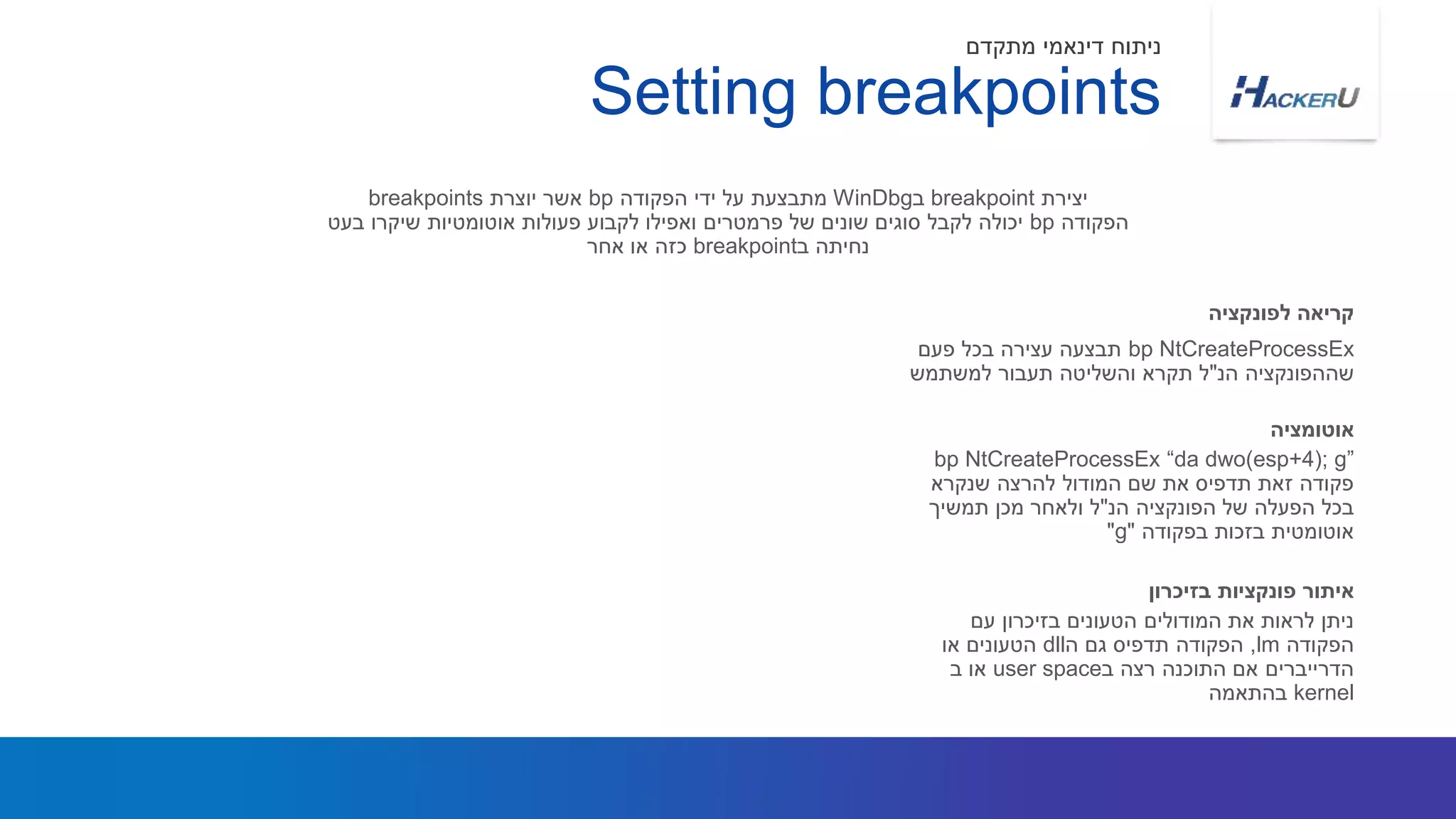 bp NtCreateProcessEx‫פעם‬ ‫בכל‬ ‫עצירה‬ ‫תבצעה‬
‫שההפונקציה‬‫הנ‬"‫למשתמש‬ ‫תעבור‬ ‫והשליטה‬ ‫תקרא‬ ‫ל‬
‫יצירת‬breakpoint‫ב‬WinDbg‫הפקודה‬ ‫ידי‬ ‫על‬ ‫מתבצעת‬bp‫יוצרת‬ ‫אשר‬breakpoints
‫הפקודה‬bp‫בעט‬ ‫שיקרו‬ ‫אוטומטיות‬ ‫פעולות‬ ‫לקבוע‬ ‫ואפילו‬ ‫פרמטרים‬ ‫של‬ ‫שונים‬ ‫סוגים‬ ‫לקבל‬ ‫יכולה‬
‫ב‬ ‫נחיתה‬breakpoint‫אחר‬ ‫או‬ ‫כזה‬
‫לפונקציה‬ ‫קריאה‬
Setting breakpoints
‫מתקדם‬ ‫דינאמי‬ ‫ניתוח‬
bp NtCreateProcessEx “da dwo(esp+4); g”
‫שנקרא‬ ‫להרצה‬ ‫המודול‬ ‫שם‬ ‫את‬ ‫תדפיס‬ ‫זאת‬ ‫פקודה‬
‫הנ‬ ‫הפונקציה‬ ‫של‬ ‫הפעלה‬ ‫בכל‬"‫תמשיך‬ ‫מכן‬ ‫ולאחר‬ ‫ל‬
‫בפקודה‬ ‫בזכות‬ ‫אוטומטית‬"g"
‫אוטומציה‬
‫עם‬ ‫בזיכרון‬ ‫הטעונים‬ ‫המודולים‬ ‫את‬ ‫לראות‬ ‫ניתן‬
‫הפקודה‬lm,‫ה‬ ‫גם‬ ‫תדפיס‬ ‫הפקודה‬dll‫או‬ ‫הטעונים‬
‫ב‬ ‫רצה‬ ‫התוכנה‬ ‫אם‬ ‫הדרייברים‬user space‫ב‬ ‫או‬
kernel‫בהתאמה‬
‫בזיכרון‬ ‫פונקציות‬ ‫איתור‬
 