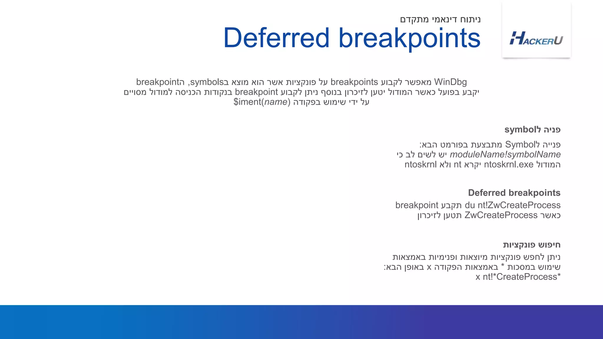 ‫ל‬ ‫פנייה‬Symbol‫הבא‬ ‫בפורמט‬ ‫מתבצעת‬:
moduleName!symbolName‫כי‬ ‫לב‬ ‫לשים‬ ‫יש‬
‫המודול‬ntoskrnl.exe‫יקרא‬nt‫ולא‬ntoskrnl
WinDbg‫לקבוע‬ ‫מאפשר‬breakpoints‫ב‬ ‫מוצא‬ ‫הוא‬ ‫אשר‬ ‫פונקציות‬ ‫על‬symbols,‫ה‬breakpoint
‫לקבוע‬ ‫ניתן‬ ‫בנוסף‬ ‫לזיכרון‬ ‫יטען‬ ‫המודול‬ ‫כאשר‬ ‫בפועל‬ ‫יקבע‬breakpoint‫למודול‬ ‫הכניסה‬ ‫בנקודות‬‫מסויים‬
‫בפקודה‬ ‫שימוש‬ ‫ידי‬ ‫על‬$iment(name)
‫ל‬ ‫פניה‬symbol
Deferred breakpoints
‫מתקדם‬ ‫דינאמי‬ ‫ניתוח‬
du nt!ZwCreateProcess‫תקבע‬breakpoint
‫כאשר‬ZwCreateProcess‫לזיכרון‬ ‫תטען‬
Deferred breakpoints
‫באמצאות‬ ‫ופנימיות‬ ‫מיוצאות‬ ‫פונקציות‬ ‫לחפש‬ ‫ניתן‬
‫במסכות‬ ‫שימוש‬*‫הפקודה‬ ‫באמצאות‬x‫הבא‬ ‫באופן‬:
x nt!*CreateProcess*
‫פונקציות‬ ‫חיפוש‬
 