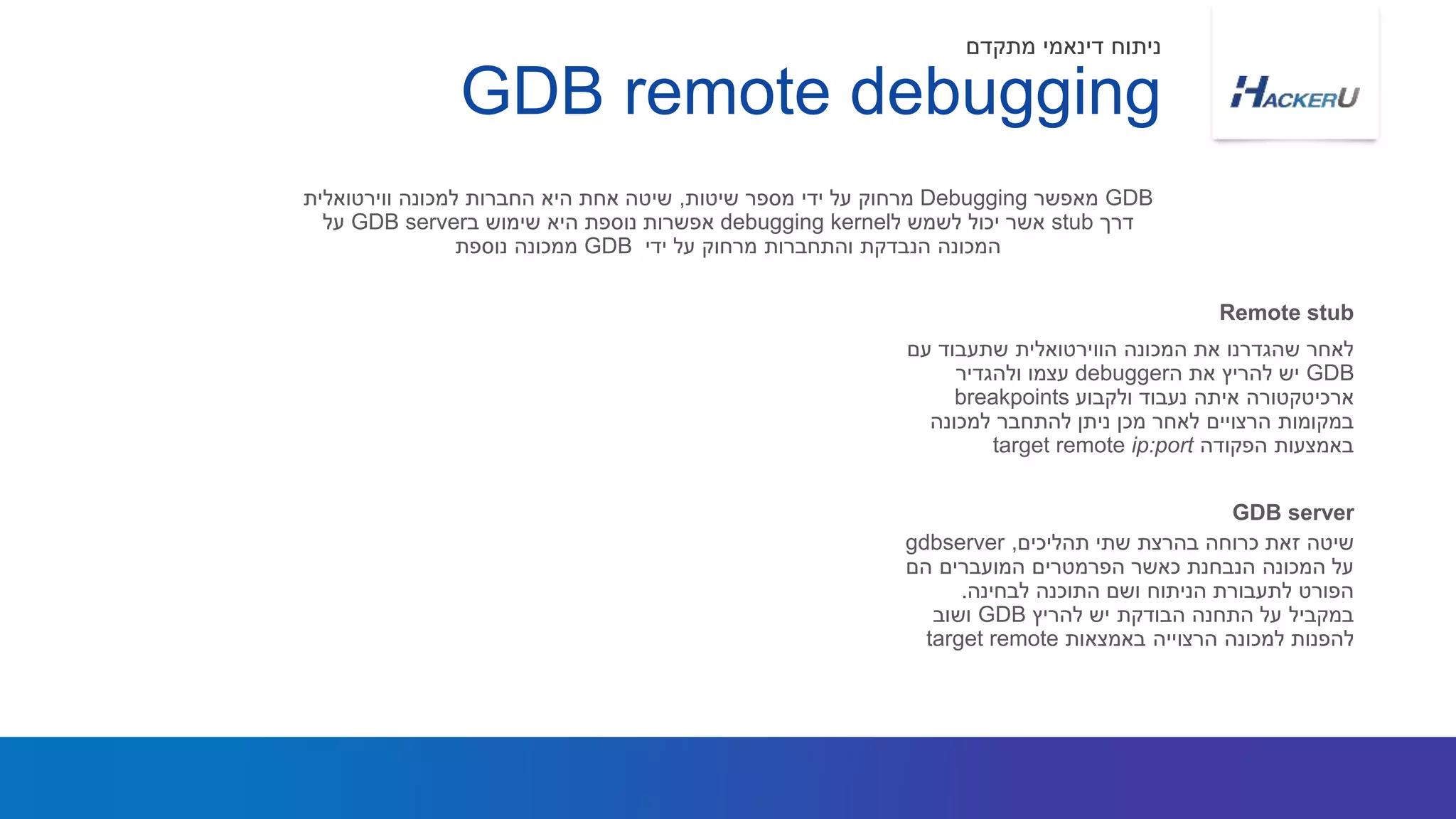 ‫עם‬ ‫שתעבוד‬ ‫הווירטואלית‬ ‫המכונה‬ ‫את‬ ‫שהגדרנו‬ ‫לאחר‬
GDB‫ה‬ ‫את‬ ‫להריץ‬ ‫יש‬debugger‫ולהגדיר‬ ‫עצמו‬
‫ארכיטקטורה‬‫איתה‬‫ולקבוע‬ ‫נעבוד‬breakpoints
‫למכונה‬ ‫להתחבר‬ ‫ניתן‬ ‫מכן‬ ‫לאחר‬ ‫הרצויים‬ ‫במקומות‬
‫הפקודה‬ ‫באמצעות‬target remote ip:port
GDB‫מאפשר‬Debugging‫שיטות‬ ‫מספר‬ ‫ידי‬ ‫על‬ ‫מרחוק‬,‫ווירטואלית‬ ‫למכונה‬ ‫החברות‬ ‫היא‬ ‫אחת‬ ‫שיטה‬
‫דרך‬stub‫ל‬ ‫לשמש‬ ‫יכול‬ ‫אשר‬kerneldebugging‫ב‬ ‫שימוש‬ ‫היא‬ ‫נוספת‬ ‫אפשרות‬GDB server‫על‬
‫ידי‬ ‫על‬ ‫מרחוק‬ ‫והתחברות‬ ‫הנבדקת‬ ‫המכונה‬GDB‫נוספת‬ ‫ממכונה‬
Remote stub
GDB remote debugging
‫מתקדם‬ ‫דינאמי‬ ‫ניתוח‬
‫תהליכים‬ ‫שתי‬ ‫בהרצת‬ ‫כרוחה‬ ‫זאת‬ ‫שיטה‬,gdbserver
‫הם‬ ‫המועברים‬ ‫הפרמטרים‬ ‫כאשר‬ ‫הנבחנת‬ ‫המכונה‬ ‫על‬
‫לבחינה‬ ‫התוכנה‬ ‫ושם‬ ‫הניתוח‬ ‫לתעבורת‬ ‫הפורט‬.
‫להריץ‬ ‫יש‬ ‫הבודקת‬ ‫התחנה‬ ‫על‬ ‫במקביל‬GDB‫ושוב‬
‫למכונה‬ ‫להפנות‬‫הרצוייה‬‫באמצאות‬target remote
GDB server
 