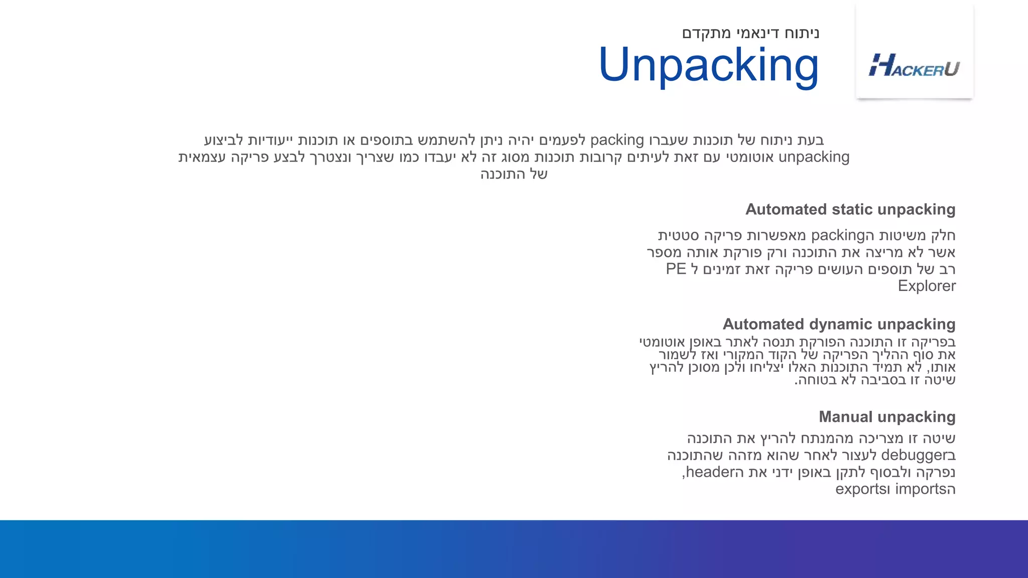 ‫ה‬ ‫משיטות‬ ‫חלק‬packing‫סטטית‬ ‫פריקה‬ ‫מאפשרות‬
‫מספר‬ ‫אותה‬ ‫פורקת‬ ‫ורק‬ ‫התוכנה‬ ‫את‬ ‫מריצה‬ ‫לא‬ ‫אשר‬
‫ל‬ ‫זמינים‬ ‫זאת‬ ‫פריקה‬ ‫העושים‬ ‫תוספים‬ ‫של‬ ‫רב‬PE
Explorer
‫שעברו‬ ‫תוכנות‬ ‫של‬ ‫ניתוח‬ ‫בעת‬packing‫לביצוע‬ ‫ייעודיות‬ ‫תוכנות‬ ‫או‬ ‫בתוספים‬ ‫להשתמש‬ ‫ניתן‬ ‫יהיה‬ ‫לפעמים‬
unpacking‫אוטומטי‬‫עצמאית‬ ‫פריקה‬ ‫לבצע‬ ‫ונצטרך‬ ‫שצריך‬ ‫כמו‬ ‫יעבדו‬ ‫לא‬ ‫זה‬ ‫מסוג‬ ‫תוכנות‬ ‫קרובות‬ ‫לעיתים‬ ‫זאת‬ ‫עם‬
‫התוכנה‬ ‫של‬
Automated static unpacking
Unpacking
‫מתקדם‬ ‫דינאמי‬ ‫ניתוח‬
‫אוטומטי‬ ‫באופן‬ ‫לאתר‬ ‫תנסה‬ ‫הפורקת‬ ‫התוכנה‬ ‫זו‬ ‫בפריקה‬
‫לשמור‬ ‫ואז‬ ‫המקורי‬ ‫הקוד‬ ‫של‬ ‫הפריקה‬ ‫ההליך‬ ‫סוף‬ ‫את‬
‫אותו‬,‫להריץ‬ ‫מסוכן‬ ‫ולכן‬ ‫יצליחו‬ ‫האלו‬ ‫התוכנות‬ ‫תמיד‬ ‫לא‬
‫בטוחה‬ ‫לא‬ ‫בסביבה‬ ‫זו‬ ‫שיטה‬.
Automated dynamic unpacking
‫התוכנה‬ ‫את‬ ‫להריץ‬ ‫מהמנתח‬ ‫מצריכה‬ ‫זו‬ ‫שיטה‬
‫ב‬debugger‫שהתוכנה‬ ‫מזהה‬ ‫שהוא‬ ‫לאחר‬ ‫לעצור‬
‫ה‬ ‫את‬ ‫ידני‬ ‫באופן‬ ‫לתקן‬ ‫ולבסוף‬ ‫נפרקה‬header,
‫ה‬imports‫ו‬exports
Manual unpacking
 