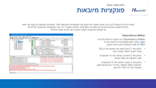 Dependency Walker‫להורדה‬ ‫הניתנת‬ ‫תוכנה‬ ‫הינה‬
‫מ‬‫כאן‬.‫כל‬ ‫את‬ ‫לראות‬ ‫לנו‬ ‫מאפשרת‬ ‫זאת‬ ‫תוכנה‬
‫הקובץ‬ ‫הרצת‬ ‫בזמן‬ ‫מיובאות‬ ‫אשר‬ ‫הספריות‬.
•‫מס‬ ‫בחלון‬'1‫ה‬ ‫של‬ ‫השמות‬ ‫את‬ ‫לראות‬ ‫ניתן‬DLL
‫ליבא‬ ‫מנסה‬ ‫החשוד‬ ‫הקובץ‬ ‫אשר‬.
•‫מס‬ ‫בחלון‬'2‫הפונקציות‬ ‫כל‬ ‫של‬ ‫רשימה‬ ‫תופיעה‬
‫מה‬ ‫מיובאות‬ ‫אשר‬DLL‫הנבחר‬.
•‫מס‬ ‫בחלון‬'3‫הפונקציות‬ ‫כל‬ ‫של‬ ‫רשימה‬ ‫תופיע‬
‫ב‬ ‫הקימות‬DLL‫לטעון‬ ‫שניתן‬ ‫כיוון‬ ‫הסידורי‬ ‫והמספר‬
‫מס‬ ‫דרך‬ ‫גם‬ ‫פונקציה‬"‫שם‬ ‫ולא‬ ‫ד‬.
‫שלה‬ ‫המיובאות‬ ‫הפונקציות‬ ‫את‬ ‫לבחון‬ ‫היא‬ ‫עושה‬ ‫תוכנה‬ ‫מה‬ ‫להבין‬ ‫הטובות‬ ‫הדרכים‬ ‫אחת‬,‫אשר‬ ‫קוד‬ ‫קטעי‬ ‫הן‬ ‫מיובאות‬ ‫פונקציות‬
‫בספריות‬ ‫או‬ ‫אחרות‬ ‫בתוכנות‬ ‫להמצא‬ ‫יכולים‬DLL‫טוענת‬ ‫התוכנה‬ ‫אשר‬.‫לרמוז‬ ‫יכול‬ ‫המיובאות‬ ‫הפונקציות‬ ‫של‬ ‫זיהוי‬
‫להפעיל‬ ‫תנסה‬ ‫שהיא‬ ‫קוד‬ ‫או‬ ‫לבצע‬ ‫תנסה‬ ‫שהתוכנה‬ ‫פעולות‬ ‫על‬.
Dependency Walker
‫מיובאות‬ ‫פונקציות‬
‫בסיסי‬ ‫סטטי‬ ‫ניתוח‬
 