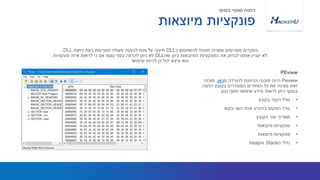 Peview‫מ‬ ‫להורדה‬ ‫הניתנת‬ ‫תוכנה‬ ‫הינה‬‫כאן‬.‫תוכנה‬
‫הרצה‬ ‫בקובץ‬ ‫המוגדרים‬ ‫האזורים‬ ‫כל‬ ‫את‬ ‫מציגה‬ ‫זאת‬,
‫כגון‬ ‫נוסף‬ ‫שימושי‬ ‫מידע‬ ‫לראות‬ ‫ניתן‬ ‫בנוסף‬:
•‫בקובץ‬ ‫הקוד‬ ‫גודל‬
•‫יבקש‬ ‫הוא‬ ‫אותו‬ ‫בזיכרון‬ ‫המקום‬ ‫גודל‬
•‫הקובץ‬ ‫יצור‬ ‫תאריך‬
•‫מיובאות‬ ‫פונקציות‬
•‫מיוצאות‬ ‫פונקציות‬
•‫ה‬ ‫גדלי‬Stack‫וה‬heap
‫ב‬ ‫להשתמש‬ ‫תוכנה‬ ‫עשוייה‬ ‫מסויימים‬ ‫במקרים‬DLL‫ניתוח‬ ‫בעת‬ ‫מסויימת‬ ‫פעולה‬ ‫לבצעה‬ ‫מנת‬ ‫על‬ ‫חיצוני‬DLL.
‫שה‬ ‫כיוון‬ ‫המיובאות‬ ‫הפונקציות‬ ‫את‬ ‫לבדוק‬ ‫אותנו‬ ‫יעניין‬ ‫לא‬DLL‫פונקציות‬ ‫איזה‬ ‫לראות‬ ‫כי‬ ‫אם‬ ‫עצמו‬ ‫בפני‬ ‫להרצה‬ ‫ניתן‬ ‫לא‬
‫שימושי‬ ‫להיות‬ ‫כן‬ ‫יכול‬ ‫מיצא‬ ‫הוא‬
PEview
‫מיוצאות‬ ‫פונקציות‬
‫בסיסי‬ ‫סטטי‬ ‫ניתוח‬
 