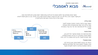 ‫לחקור‬ ‫שננסה‬ ‫התוכנה‬ ‫נכתבה‬ ‫כנראה‬ ‫שבה‬ ‫השפה‬.
‫ומובנות‬ ‫נוחות‬ ‫פונקציות‬ ‫עם‬ ‫שפה‬ ‫הינה‬ ‫עילית‬ ‫שפה‬
‫במערכת‬ ‫קורה‬ ‫מה‬ ‫מדי‬ ‫יותר‬ ‫מפרטות‬ ‫לא‬ ‫כלל‬ ‫שבדרך‬
‫עצמה‬
‫הקוד‬ ‫את‬ ‫לנתח‬ ‫ניתן‬ ‫שבהן‬ ‫רמות‬ ‫מספר‬ ‫שיש‬ ‫להבין‬ ‫צריכים‬ ‫אנחנו‬ ‫כלשהו‬ ‫קוד‬ ‫מנתחים‬ ‫אנחנו‬ ‫כאשר‬,
‫אחרת‬ ‫בדרך‬ ‫אותו‬ ‫להוציא‬ ‫לנסות‬ ‫נצטרך‬ ‫לנו‬ ‫זמין‬ ‫יהיה‬ ‫לא‬ ‫כלל‬ ‫בדרך‬ ‫המקור‬ ‫שקוד‬ ‫כיוון‬,‫להוציא‬ ‫לנסות‬ ‫בזמן‬ ‫בו‬ ‫אך‬
‫לחקירה‬ ‫וניתן‬ ‫מסויימת‬ ‫במידה‬ ‫קריא‬ ‫שיהיה‬ ‫משהו‬.
‫עילית‬ ‫שפה‬
‫בהן‬ ‫לרוץ‬ ‫יכול‬ ‫שהקוד‬ ‫נמוכות‬ ‫הכי‬ ‫מהרמות‬ ‫אחת‬.
‫ערכים‬ ‫יהיו‬ ‫הפקודות‬ ‫מכונה‬ ‫בשפת‬‫הקסהדצימאלים‬
‫אדם‬ ‫לבני‬ ‫רגיל‬ ‫באופן‬ ‫קריאים‬ ‫ולא‬ ‫למעבד‬ ‫מובנים‬ ‫אשר‬
‫מכונה‬ ‫שפת‬
‫לאסמבלי‬ ‫מבוא‬
‫מתקדם‬ ‫סטטי‬ ‫ניתוח‬
‫לבני‬ ‫קריאה‬ ‫שכן‬ ‫מכונה‬ ‫לשפת‬ ‫קרובה‬ ‫הכי‬ ‫הרמה‬
‫אדם‬,‫אסמבלי‬‫במחשב‬ ‫המתרחש‬ ‫של‬ ‫הבנה‬ ‫תספק‬
‫מעבד‬ ‫לפקודות‬ ‫הדומה‬ ‫בכתיבה‬ ‫הנמוכות‬ ‫ברמות‬
‫אסמבלי‬ ‫שפת‬
•Int a;
printf(“hello”);
Return 0;
HL
•55
8B EC
8B EC 40
MC •push ebp
move ebs esp
sub esp 0x40
AS
 