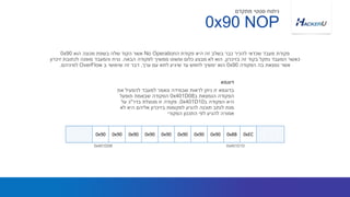 ‫את‬ ‫להפעיל‬ ‫למעבד‬ ‫ונאמר‬ ‫שבמידה‬ ‫לראות‬ ‫ניתן‬ ‫זו‬ ‫בדוגמא‬
‫ב‬ ‫הנמצאת‬ ‫הפקודה‬0x401D08‫תופעל‬ ‫שבאמת‬ ‫הפקודה‬
‫ב‬ ‫הפקודה‬ ‫היא‬0x401D10.‫בדר‬ ‫מנוצלת‬ ‫זו‬ ‫פקודה‬"‫על‬ ‫כ‬
‫לא‬ ‫היא‬ ‫אליהם‬ ‫בזיכרון‬ ‫למקומות‬ ‫להגיע‬ ‫תוכנה‬ ‫לנתב‬ ‫מנת‬
‫המקורי‬ ‫התכנון‬ ‫לפי‬ ‫להגיע‬ ‫אמורה‬
‫ה‬ ‫פקודת‬ ‫היא‬ ‫זה‬ ‫בשלב‬ ‫כבר‬ ‫להכיר‬ ‫שכדאי‬ ‫מעבד‬ ‫פקודת‬No Operation‫הוא‬ ‫מכונה‬ ‫בשפת‬ ‫שלה‬ ‫הקוד‬ ‫אשר‬0x90
‫בזיכרון‬ ‫זה‬ ‫בקוד‬ ‫נתקל‬ ‫המעבד‬ ‫כאשר‬,‫הבאה‬ ‫לפקודה‬ ‫ממשיך‬ ‫ופשוט‬ ‫כלום‬ ‫מבצע‬ ‫לא‬ ‫הוא‬.‫זיכרון‬ ‫לכתובת‬ ‫מופנה‬ ‫והמעבד‬ ‫נניח‬
‫הפקודה‬ ‫בה‬ ‫נמצאת‬ ‫אשר‬0x90‫ערך‬ ‫עם‬ ‫לתא‬ ‫שיגיע‬ ‫עד‬ ‫לחפש‬ ‫ימשיך‬ ‫הוא‬,‫ב‬ ‫שימושי‬ ‫זה‬ ‫דבר‬OverFlow‫למיניהם‬.
‫דוגמא‬
NOP0x90
‫מתקדם‬ ‫סטטי‬ ‫ניתוח‬
0x401D08
0x90 0x90 0x90 0x90 0x90 0x90 0x90 0x90 0x8B 0xEC
0x401D10
 