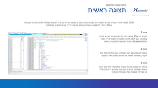 ‫זה‬ ‫באזור‬IDA‫מזהה‬ ‫שהיא‬ ‫הפונקציות‬ ‫כל‬ ‫את‬ ‫ממפה‬
‫בתוכנה‬,‫אם‬IDA‫פונקציית‬ ‫מזהה‬main‫בסוף‬ ‫מייד‬
‫ב‬disassembly‫הזאת‬ ‫לפונקציה‬ ‫הפוקוס‬ ‫יעבור‬
‫ל‬IDA‫העבודה‬ ‫שרוב‬ ‫למרות‬ ‫פעולות‬ ‫לביצוע‬ ‫עבודה‬ ‫סרגלי‬ ‫מספר‬ ‫כן‬ ‫וכמו‬ ‫נוחה‬ ‫בצורה‬ ‫המסודרים‬ ‫ומידע‬ ‫עבודה‬ ‫אזורי‬ ‫מספר‬
‫ב‬IDA‫במקלדת‬ ‫המקשים‬ ‫עם‬ ‫דרך‬ ‫בקיצורי‬ ‫שימוש‬ ‫בעזרת‬ ‫להתבצע‬ ‫יכולה‬
‫אזור‬1
‫העבודה‬ ‫רוב‬ ‫תתבצע‬ ‫זה‬ ‫באזור‬,‫את‬ ‫לראות‬ ‫ניתן‬ ‫כאן‬
‫התוכנה‬ ‫של‬ ‫שונים‬ ‫פרטים‬ ‫או‬ ‫שונות‬ ‫בתצורות‬ ‫הקוד‬
‫אזור‬2
‫ראשית‬ ‫תצוגה‬
‫מתקדם‬ ‫סטטי‬ ‫ניתוח‬
‫האם‬ ‫להראות‬ ‫שתפקידו‬ ‫צבעוני‬ ‫סרגל‬ ‫מופיע‬ ‫זה‬ ‫באזור‬
‫ידנית‬ ‫שנכתב‬ ‫קוד‬ ‫הוא‬ ‫בודקים‬ ‫שאנחנו‬ ‫האזור‬(‫כחול‬)
‫המערכת‬ ‫של‬ ‫מובנות‬ ‫ספריות‬ ‫או‬(‫שאר‬)
‫אזור‬3
 