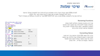 ‫אותה‬ ‫לאפיין‬ ‫והצלחנו‬ ‫פונקציה‬ ‫בתוכנה‬ ‫זיהינו‬ ‫אם‬
‫ולבחור‬ ‫הימני‬ ‫המקש‬ ‫עם‬ ‫עליה‬ ‫ללחוץ‬ ‫אפשר‬ ‫בהצלחה‬
‫באופציה‬rename,‫בכל‬ ‫יתעדכן‬ ‫שנבחר‬ ‫החדש‬ ‫השם‬
‫בהם‬ ‫הופיע‬ ‫הקודם‬ ‫שהשם‬ ‫המקומות‬
‫ש‬ ‫למרות‬IDA‫הניתוח‬ ‫במהלך‬ ‫ולפעמים‬ ‫הכל‬ ‫תזהה‬ ‫לא‬ ‫היא‬ ‫משתנים‬ ‫בזיהוי‬ ‫טובה‬ ‫עבודה‬ ‫עושה‬
‫בקלות‬ ‫יותר‬ ‫בקוד‬ ‫אותה‬ ‫לזהות‬ ‫בשביל‬ ‫שם‬ ‫שאפיינו‬ ‫לפונקציה‬ ‫לתת‬ ‫נרצה‬
‫ש‬ ‫למשתנה‬ ‫קריא‬ ‫שם‬ ‫לתת‬ ‫או‬IDA‫בתור‬ ‫מציגה‬EBP+ESI*4+8‫שב‬ ‫לב‬ ‫לשים‬ ‫יש‬ ‫אבל‬IDA‫אוצפיית‬ ‫אין‬"‫בטל‬"
Renaming Functions
‫שמות‬ ‫שינוי‬
‫מתקדם‬ ‫סטטי‬ ‫ניתוח‬
‫כשאר‬ ‫כלל‬ ‫בדרך‬IDA‫תציג‬ ‫היא‬ ‫ערך‬ ‫איזשהו‬ ‫מזהה‬
‫המקש‬ ‫עם‬ ‫בלחיצה‬ ‫אבל‬ ‫הקסהדצימאלית‬ ‫בצורה‬ ‫אותו‬
‫למספר‬ ‫אותו‬ ‫להפוך‬ ‫בקלות‬ ‫אפשר‬ ‫הערך‬ ‫על‬ ‫הימני‬
‫דצימאלי‬,‫בינארית‬ ‫או‬ ‫טקסט‬...‫בצורך‬ ‫תלוי‬
Converting Values
 