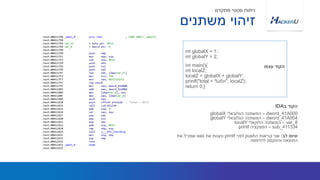 int globalX = 1;
int globalY = 2;
int main(){
int localZ;
localZ = globalX + globalY;
printf("total = %dn", localZ);
return 0;}
‫עצמו‬ ‫הקוד‬
‫משתנים‬ ‫זיהוי‬
‫מתקדם‬ ‫סטטי‬ ‫ניתוח‬
dword_41A000–‫הגלובאלי‬ ‫המשתנה‬globalX
dword_41A004–‫הגלובאלי‬ ‫המשתנה‬globalY
var_8–‫הלוקאלי‬ ‫המשתנה‬localY
sub_411334–‫הפונקציה‬printf
‫לב‬ ‫שימו‬:‫ה‬ ‫קריאות‬ ‫שני‬push‫לפני‬printf‫את‬ ‫טענות‬eax‫את‬ ‫שמכיל‬
‫להדפסה‬ ‫והטקסט‬ ‫התוצאה‬
‫ב‬ ‫הקוד‬IDA
 