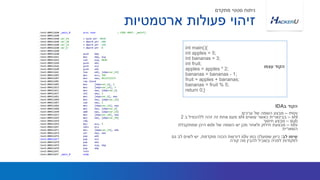 int main(){
int apples = 5;
int bananas = 3;
int fruit;
apples = apples * 2;
bananas = bananas - 1;
fruit = apples + bananas;
bananas = fruit % 5;
return 0;}
‫עצמו‬ ‫הקוד‬
‫ארטמטיות‬ ‫פעולות‬ ‫זיהוי‬
‫מתקדם‬ ‫סטטי‬ ‫ניתוח‬
mov–‫ערכים‬ ‫של‬ ‫השמה‬ ‫מבצע‬
shl–‫עושים‬ ‫כאשר‬ ‫בבינארית‬shl‫ב‬ ‫ללהכפיל‬ ‫זהה‬ ‫זה‬ ‫אחת‬ ‫פעם‬2
sub–‫חיסור‬ ‫מבצע‬
idiv–‫של‬ ‫השמה‬ ‫יש‬ ‫מכן‬ ‫ולאחר‬ ‫חילוק‬ ‫מבצעת‬edx‫שמתקבלת‬ ‫היכן‬
‫השארית‬
‫לב‬ ‫שימו‬:‫כמו‬ ‫שפועלה‬ ‫כיוון‬idiv‫מוקדמת‬ ‫הכנה‬ ‫דורשת‬,‫גם‬ ‫לב‬ ‫לשים‬ ‫יש‬
‫קורה‬ ‫מה‬ ‫להבין‬ ‫בשביל‬ ‫לפניה‬ ‫לפקודות‬
‫ב‬ ‫הקוד‬IDA
 
