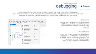 Debugging‫את‬ ‫לנו‬ ‫יש‬ ‫כאשר‬ ‫מתאפשר‬ ‫הקוד‬ ‫ברמת‬
‫ל‬ ‫אותו‬ ‫לטעון‬ ‫ניתן‬ ‫ואז‬ ‫התוכנה‬ ‫של‬ ‫מקור‬ ‫הקוד‬IDE
‫ה‬ ‫בפונקציות‬ ‫ולהשתמש‬ ‫כלשהו‬debugging‫בשביל‬
‫אותו‬ ‫לנתח‬
Debugging‫פקודה‬ ‫הקוד‬ ‫על‬ ‫ולעבור‬ ‫בקוד‬ ‫שגיאות‬ ‫לאתר‬ ‫למפתחים‬ ‫לעזור‬ ‫שנועד‬ ‫תהליך‬ ‫הוא‬ ‫ככלל‬-‫פקודה‬.
‫דרך‬ ‫מורצת‬ ‫כלשהיא‬ ‫תוכנה‬ ‫כאשר‬debugger‫המשתנים‬ ‫של‬ ‫המצב‬ ‫את‬ ‫ולבחון‬ ‫שנרצה‬ ‫שלב‬ ‫בכל‬ ‫התוכנה‬ ‫את‬ ‫לעצור‬ ‫ניתן‬,‫זיכרון‬
‫אותנו‬ ‫שמעניין‬ ‫אחר‬ ‫פרמטר‬ ‫כל‬ ‫או‬.‫של‬ ‫חסותו‬ ‫תחת‬ ‫אבל‬ ‫שלנו‬ ‫המחשב‬ ‫על‬ ‫רצה‬ ‫התוכנה‬ ‫פעולת‬debugger
Source level
debugging
‫מתקדם‬ ‫דינאמי‬ ‫ניתוח‬
Debugging‫במקרה‬ ‫נפוץ‬ ‫יותר‬ ‫הוא‬ ‫האסמבלי‬ ‫ברמת‬
‫של‬reversing‫מקור‬ ‫הקוד‬ ‫את‬ ‫אין‬ ‫כלל‬ ‫שבדרך‬ ‫כיוון‬
‫זמין‬,‫של‬ ‫אסמבלי‬ ‫הקוד‬ ‫על‬ ‫תתבצע‬ ‫הריצה‬ ‫זה‬ ‫במקרה‬
‫במקביל‬ ‫פתוח‬ ‫גם‬ ‫שיהיה‬ ‫מומלץ‬ ‫ולכן‬ ‫התוכנה‬
‫ב‬disassembler‫לעקוב‬ ‫קל‬ ‫יותר‬ ‫שיהיה‬ ‫מנת‬ ‫על‬.
Assembly level
 