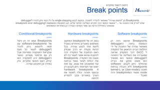 Breakpoints‫מסוג‬‫זה‬‫הן‬‫ניצול‬
‫של‬software-breakpoints‫עם‬
‫תנאי‬.‫לדוגמא‬,‫ניתן‬‫להגיד‬
‫ל‬debugger‫לעצור‬‫כל‬‫פעם‬
‫שנקראת‬‫הפונקציה‬‫מסויימת‬‫אבל‬
‫רק‬‫עם‬‫פרמטר‬‫מסויים‬,‫כאשר‬
‫ה‬debugger‫יגיע‬‫לפונקציה‬‫הוא‬
‫יבדוק‬‫האם‬‫התנאי‬‫מתקיים‬,‫ורק‬
‫במידה‬‫וכן‬‫תתבצע‬‫עצירה‬.
Conditional-breakpoints
‫בסוג‬‫זה‬‫של‬breakpoint‫המחשב‬
‫משתמש‬‫באוגרים‬‫מיוחדים‬‫בשביל‬
‫לדעת‬‫מתי‬‫לבצע‬‫עצירה‬,‫בכל‬
‫הרצת‬‫פקודה‬‫יש‬‫רכיב‬‫שבודק‬
‫האם‬‫הכתובת‬‫של‬‫הפקודה‬‫זהה‬
‫לכתובת‬‫שהוא‬‫אמור‬‫לעצור‬‫בה‬‫לא‬
‫משנה‬‫מה‬‫הפקודה‬.Breakpoints
‫אלו‬‫יכולות‬‫לעזור‬‫מאוד‬‫בניתוח‬
‫קוד‬‫שמשכתב‬‫את‬‫עצמו‬,‫עם‬‫זאת‬
‫ישנם‬‫שני‬‫חסרונות‬:‫ניתן‬‫לקבוע‬‫רק‬
4hardware breakpoints
‫ובנוסף‬‫תוכנה‬‫יכולה‬‫לשנות‬‫את‬
‫הערך‬‫באוגרים‬‫ובכך‬‫להפריע‬
‫לניתוח‬
Breakpoints‫מהסוג‬‫הזה‬‫הן‬
‫הנפוצות‬‫ביותר‬,‫ה‬debugger
‫מאפשר‬‫עצירה‬‫של‬‫התוכנה‬‫על‬‫ידי‬
‫החלפת‬‫הבייט‬‫הראשון‬‫של‬‫הפקודה‬
‫ל‬0xCC‫דבר‬‫המקפיץ‬‫שגיאה‬
‫שמעבירה‬‫את‬‫השליטה‬‫על‬‫התוכנה‬
‫ל‬debugger‫וכאשר‬‫הוא‬‫ממשיך‬
‫הוא‬‫פשוט‬‫מתקן‬‫את‬‫הבייט‬
‫שהוחלף‬.‫ניתן‬‫לקבוע‬software
breakpoints‫ללא‬‫הגבלה‬‫בניתוח‬
‫תוכנה‬‫ב‬User-mode‫אך‬‫ב‬kernel-
mode‫מספר‬‫ה‬breakpoints‫יהיה‬
‫מוגבל‬
Hardware breakpoints Software breakpoints
Break points
‫מתקדם‬ ‫דינאמי‬ ‫ניתוח‬
Breakpoints‫הן‬"‫עצירה‬ ‫תחנות‬"‫לתוכנה‬ ‫להגדיר‬ ‫שאפשר‬,‫לבצע‬ ‫במקום‬single-stepping‫ל‬ ‫להגיד‬ ‫ניתן‬ ‫הקוד‬ ‫כל‬ ‫על‬debugger
‫שלנו‬"‫עד‬ ‫התוכנה‬ ‫את‬ ‫תריץ‬"...‫אלינו‬ ‫תחזור‬ ‫השליטה‬ ‫יתקיים‬ ‫הזה‬ ‫התנאי‬ ‫וכאשר‬.‫ל‬ ‫המשמשות‬ ‫התוכנות‬ ‫רוב‬debugging‫ישימו‬breakpoint
‫המשתמש‬ ‫באחריות‬ ‫הן‬ ‫העצירה‬ ‫נקודות‬ ‫שאר‬ ‫אך‬ ‫הריצה‬ ‫בתחילת‬ ‫אוטומטי‬.
 
