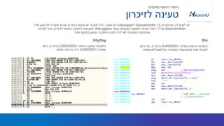 ‫ה‬ ‫באזור‬ ‫נטענה‬ ‫התוכנה‬0x0C0000‫בזיכרון‬,‫כיוון‬
‫ה‬ ‫שאזור‬0x400000‫תפוס‬ ‫כנראה‬ ‫היה‬
‫בין‬ ‫שהטעינה‬ ‫לב‬ ‫לשים‬ ‫יש‬disassembler‫ל‬debugger‫שונה‬ ‫היא‬,‫אליו‬ ‫להיטען‬ ‫תעדיף‬ ‫שהיא‬ ‫בזיכרון‬ ‫מקום‬ ‫יש‬ ‫תוכנה‬ ‫לכל‬
‫ו‬disassembler‫בד‬"‫ש‬ ‫בעוד‬ ‫המועדף‬ ‫למקום‬ ‫טעינה‬ ‫ידמה‬ ‫כ‬debugger‫לקרות‬ ‫ויכול‬ ‫לזיכרון‬ ‫בפועל‬ ‫התוכנה‬ ‫את‬ ‫יטען‬
‫אחר‬ ‫במקום‬ ‫תטען‬ ‫והתוכנה‬ ‫זמין‬ ‫יהיה‬ ‫לא‬ ‫המועדף‬ ‫שהמקום‬
OllyDbg
‫ה‬ ‫באזור‬ ‫נטענה‬ ‫התוכנה‬0x400000‫בזיכרון‬,‫ניתן‬ ‫אך‬
‫של‬ ‫האופציה‬ ‫באמצעות‬ ‫זאת‬ ‫לשנות‬manual load
IDA
‫לזיכרון‬ ‫טעינה‬
‫מתקדם‬ ‫דינאמי‬ ‫ניתוח‬
 