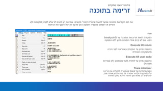 ‫ל‬ ‫עד‬ ‫התוכנה‬ ‫את‬ ‫תריץ‬ ‫הזאת‬ ‫הפקודה‬breakpoint
‫הבא‬,‫הפסקה‬ ‫ללא‬ ‫תרוץ‬ ‫התוכנה‬ ‫אחד‬ ‫קיים‬ ‫לא‬ ‫אם‬
‫מקשים‬ ‫קיצורי‬ ‫בעזרת‬ ‫לעשות‬ ‫אפשר‬ ‫בתוכנה‬ ‫הקפיצות‬ ‫רוב‬ ‫את‬.‫לא‬ ‫למקומות‬ ‫לקפוץ‬ ‫שלא‬ ‫לב‬ ‫לשים‬ ‫יש‬ ‫זאת‬ ‫עם‬
‫הניתוח‬ ‫את‬ ‫לסבך‬ ‫יכול‬ ‫זה‬ ‫שדבר‬ ‫כיוון‬ ‫חשובה‬ ‫פונקציה‬ ‫לפספס‬ ‫או‬ ‫רצויים‬
run
‫חזרה‬ ‫לפני‬ ‫האחרונה‬ ‫הפקודה‬ ‫עד‬ ‫תרוץ‬ ‫התוכנה‬
‫הנוכחית‬ ‫מהפונקציה‬
Execute till return
‫בתוכנה‬ ‫זרימה‬
‫מתקדם‬ ‫דינאמי‬ ‫ניתוח‬
‫של‬ ‫הפונקציונליות‬trace‫הריצה‬ ‫את‬ ‫להקליט‬ ‫מאפשרת‬
‫שוב‬ ‫אותה‬ ‫לבחון‬ ‫מנת‬ ‫על‬ ‫אחורה‬ ‫ולחזור‬ ‫הפונקציה‬ ‫על‬,
‫אחרת‬ ‫בדרך‬ ‫וללכת‬ ‫לחזור‬ ‫ניתן‬ ‫שלא‬ ‫לב‬ ‫לשים‬ ‫יש‬
Trace into/over
‫משתמש‬ ‫לקוד‬ ‫לחזרה‬ ‫עד‬ ‫תרוץ‬ ‫התוכנה‬(‫ספריות‬ ‫לא‬
‫מערכת‬)
Execute till user code
 