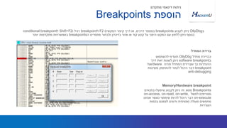 ‫מחדל‬ ‫כברירת‬OllyDbg‫להשתמש‬ ‫תעדיף‬
‫ב‬software breakpoint‫דרך‬ ‫זאת‬ ‫לשנות‬ ‫ניתן‬
‫תהיה‬ ‫המחדל‬ ‫שברירת‬ ‫כך‬ ‫ההגדרות‬hardware
breakpoint‫משיטות‬ ‫להתחמק‬ ‫לעזור‬ ‫היכול‬ ‫דבר‬
anti-debugging
‫ב‬OllyDbg‫לקבוע‬ ‫ניתן‬breakpoints‫דרכים‬ ‫במספר‬,‫המקשים‬ ‫קיצור‬ ‫דרך‬ ‫או‬F2‫ל‬breakpoint‫ו‬ ‫רגיל‬Shift+F2‫ל‬conditional breakpoint
‫ה‬ ‫מתפריט‬ ‫ולבחור‬ ‫בזיכרון‬ ‫אזור‬ ‫או‬ ‫קוד‬ ‫קטע‬ ‫על‬ ‫הימני‬ ‫המקש‬ ‫עם‬ ‫ללחוץ‬ ‫ניתן‬ ‫בנוסף‬breakpoints‫יותר‬ ‫מתקדמות‬ ‫באפשרויות‬
‫המחדל‬ ‫ברירת‬
‫הוספת‬Breakpoints
‫מתקדם‬ ‫דינאמי‬ ‫ניתוח‬
Breakpoints‫בתנאים‬ ‫שיפעלו‬ ‫לקבוע‬ ‫ניתן‬ ‫זה‬ ‫מסוג‬
‫למשל‬ ‫מסויימים‬on-access, on-read, on-write,
on-execute‫אנחנו‬ ‫כאשר‬ ‫שימושי‬ ‫להיות‬ ‫היכול‬ ‫דבר‬
‫בכמות‬ ‫לצמצם‬ ‫ורוצים‬ ‫ספציפית‬ ‫פעולה‬ ‫מחפשים‬
‫העצירות‬
Memory/Hardware breakpoint
 