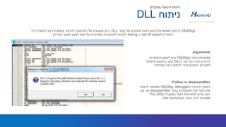 ‫ב‬ ‫נוחה‬ ‫אפשרות‬OllyDbg‫פרמטרים‬ ‫לטעון‬ ‫היא‬
‫ל‬ ‫הקריאה‬ ‫לפני‬ ‫לזיכרון‬DLL‫איתחול‬ ‫לבצע‬ ‫כן‬ ‫וכמו‬
‫אמיתית‬ ‫ריצה‬ ‫לדמות‬ ‫בכדי‬ ‫השונים‬ ‫לאוגרים‬
‫ב‬OllyDbg‫קבצי‬ ‫של‬ ‫מתקדם‬ ‫ניתוח‬ ‫לבצע‬ ‫האפשרות‬ ‫קיימת‬DLL,‫דרך‬ ‫להפעיל‬ ‫ניתן‬ ‫עצמאית‬ ‫להרצה‬ ‫נועדו‬ ‫לא‬ ‫אלו‬ ‫שקבצים‬ ‫כיוון‬
‫התפריט‬debug > call dll export‫אחריהן‬ ‫מעקב‬ ‫לבצע‬ ‫מנת‬ ‫על‬ ‫ספציפיות‬ ‫לפונקציות‬ ‫ולקרוא‬
arguments
‫ניתוח‬DLL
‫מתקדם‬ ‫דינאמי‬ ‫ניתוח‬
‫ב‬ ‫להרצה‬ ‫בנוסף‬debugger,OllyDbg‫לראות‬ ‫מאפשר‬
‫בתוך‬ ‫הפונקציות‬ ‫של‬ ‫הקוד‬ ‫את‬disassembler‫עם‬ ‫אך‬
‫ב‬ ‫במקביל‬ ‫הקוד‬ ‫את‬ ‫לנתח‬ ‫עדיף‬ ‫זאת‬IDA‫בגלל‬
‫שלה‬ ‫המתקדמות‬ ‫הקוד‬ ‫זיהוי‬ ‫אופציות‬
Follow in disassembler
 