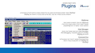 OllyDump‫אשר‬ ‫הנפוצים‬ ‫התוספים‬ ‫אחד‬ ‫הוא‬
‫נפרד‬ ‫הרצה‬ ‫כקובץ‬ ‫מסוים‬ ‫תהליך‬ ‫לשמור‬ ‫מאפשר‬,
‫ל‬ ‫הוא‬ ‫זה‬ ‫בתוסף‬ ‫העיקרי‬ ‫השימוש‬unpacking
‫ל‬OllyDbg‫מהאינטרנט‬ ‫להורדה‬ ‫הניתנים‬ ‫נוספים‬ ‫תוספים‬ ‫של‬ ‫רחב‬ ‫ומגוון‬ ‫סטאנדארטים‬ ‫תוספים‬ ‫מספר‬.
‫קבצי‬ ‫של‬ ‫בתצורה‬ ‫מגיעים‬ ‫התוספים‬DLL‫של‬ ‫הראשית‬ ‫בתיקייה‬ ‫לשים‬ ‫שניתן‬OllyDbg
OllyDump
Plugins
‫מתקדם‬ ‫דינאמי‬ ‫ניתוח‬
Hide Debugger‫שיטות‬ ‫כמה‬ ‫שמנצל‬ ‫תוסף‬ ‫הוא‬
‫מפונקציות‬ ‫למנוע‬ ‫היא‬ ‫שמטרתן‬Anti debugging
‫את‬ ‫לזהות‬OllyDbg
Hide Debugger
Command line‫הפונקציונליות‬ ‫את‬ ‫להפעיל‬ ‫מאפשר‬
‫של‬OllyDbg‫הדומה‬ ‫בצורה‬ ‫פקודות‬ ‫חלון‬ ‫דרך‬
‫ל‬WinDbg
Command line
 