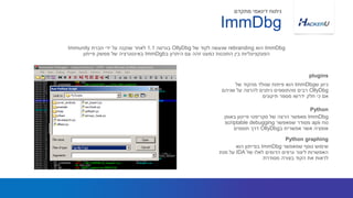 ‫ש‬ ‫כיוון‬ImmDbg‫של‬ ‫מהקוד‬ ‫שנולד‬ ‫פיתוח‬ ‫הוא‬
OllyDbg‫שניהם‬ ‫על‬ ‫להרצה‬ ‫ניתנים‬ ‫מהתוספים‬ ‫רבים‬
‫תיקונים‬ ‫מספר‬ ‫ידרשו‬ ‫חלק‬ ‫כי‬ ‫אם‬
ImmDbg‫הוא‬rebranding‫של‬ ‫לקוד‬ ‫שנעשה‬OllyDbg‫בגרסה‬1.1‫חברת‬ ‫ידי‬ ‫על‬ ‫שנקנה‬ ‫לאחר‬Immunity
‫ב‬ ‫היתרון‬ ‫עם‬ ‫זהה‬ ‫כמעט‬ ‫התוכנות‬ ‫בין‬ ‫הפונקציונליות‬ImmDgb‫פייתון‬ ‫ממשק‬ ‫של‬ ‫באינטגרציה‬
plugins
ImmDbg
‫מתקדם‬ ‫דינאמי‬ ‫ניתוח‬
ImmDbg‫באופן‬ ‫פייטון‬ ‫סקריפטי‬ ‫של‬ ‫הרצה‬ ‫מאפשר‬
‫ו‬ ‫נוח‬api‫שמאפשר‬ ‫מסודר‬scriptable debugging
‫ב‬ ‫אפשרית‬ ‫אשר‬ ‫אופציה‬OllyDbg‫תוספים‬ ‫דרך‬
Python
‫שמאפשר‬ ‫נוסף‬ ‫שימוש‬ImmDbg‫הוא‬ ‫בפייתון‬
‫של‬ ‫לאלו‬ ‫הדומים‬ ‫גרפים‬ ‫ליצור‬ ‫האפשרות‬IDA‫מנת‬ ‫על‬
‫מסודרת‬ ‫בצורה‬ ‫הקוד‬ ‫את‬ ‫לראות‬
Python graphing
 