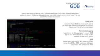 ‫עם‬ ‫תוכנה‬ ‫לטעון‬ ‫מנת‬ ‫על‬GDB‫מתבצעת‬ ‫הפעולה‬
‫בפקודה‬ ‫שימוש‬ ‫ידי‬ ‫על‬ ‫בקלות‬gdb name‫מכן‬ ‫ולאחר‬
‫התוכנה‬ ‫ריצת‬ ‫על‬ ‫לשליטה‬ ‫פקודות‬ ‫הכנסת‬
‫ה‬GNU Project Debugger‫ה‬ ‫הוא‬debugger‫פלטפורמות‬ ‫על‬ ‫לשימוש‬ ‫ביותר‬ ‫הפופולארי‬‫הלינוקס‬,
‫ב‬ ‫וגם‬ ‫רבות‬ ‫תכנות‬ ‫בשפות‬ ‫גם‬ ‫רבה‬ ‫תמיכה‬ ‫בתוכו‬ ‫מכיל‬ ‫הוא‬kernel debugging‫מתבצע‬ ‫בו‬ ‫השימוש‬ ‫כלל‬
‫של‬ ‫הפקודות‬ ‫ממשק‬ ‫מתוך‬‫הלינוקס‬.
‫תוכנה‬ ‫הרצת‬
GDB
‫מתקדם‬ ‫דינאמי‬ ‫ניתוח‬
GDB‫ביצוע‬ ‫מאפשר‬debugging‫כאשר‬ ‫מערכת‬ ‫על‬
‫ה‬GDB‫אחרת‬ ‫מערכת‬ ‫על‬ ‫רץ‬ ‫עצמו‬.‫יעיל‬ ‫זה‬ ‫דבר‬
‫מוטמעות‬ ‫מערכות‬ ‫לניתוח‬ ‫במיוחד‬
Remote debugging
‫ל‬GDB‫תוכנות‬ ‫קיימות‬ ‫וכתחליף‬ ‫כלל‬ ‫גרפי‬ ‫ממשק‬ ‫אין‬
debugger‫כגון‬ ‫נוספות‬DDD‫או‬ultraGDB‫שנועדו‬
‫לה‬ ‫הזקוקים‬ ‫לאלו‬ ‫הגרפיקה‬ ‫את‬ ‫לספק‬
DDD
 