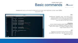 ‫הפקודה‬info‫בצרוף‬breakpoints, registers, args,
threads‫המתבקש‬ ‫הנושא‬ ‫אודות‬ ‫המידע‬ ‫את‬ ‫תציג‬,
‫לדוגמא‬breakpoints‫ה‬ ‫כל‬ ‫את‬ ‫תציג‬breakpoints
‫אחת‬ ‫בכל‬ ‫בוצעו‬ ‫עצירות‬ ‫וכמה‬ ‫שהוגדרו‬
‫ב‬GDB‫מידע‬ ‫להצגת‬ ‫פקודות‬ ‫ביניהם‬ ‫קטגוריות‬ ‫לכמה‬ ‫המתחלקות‬ ‫פקודות‬ ‫מספר‬,‫קביעת‬breakpoints
‫ועוד‬ ‫לזיכרון‬ ‫גישה‬
info
Basic commands
‫מתקדם‬ ‫דינאמי‬ ‫ניתוח‬
Single stepping‫הפקודה‬ ‫באמצעות‬ ‫יתבצע‬s‫או‬si
‫באמצאות‬ ‫פונקציה‬ ‫לתוך‬ ‫וכניסה‬n‫או‬ni.‫את‬ ‫לראות‬ ‫ניתן‬
‫פקודות‬‫האסמבלי‬‫הפקודה‬ ‫ידי‬ ‫על‬ ‫הבאות‬x/10i‫כאשר‬
10‫הפקודות‬ ‫כמות‬ ‫היא‬‫לצפיה‬
stepping
‫כגון‬ ‫אופציות‬ ‫ולכבות‬ ‫להדליק‬ ‫מאפשרת‬logging
‫הקוד‬ ‫של‬ ‫הדפסה‬ ‫פורמט‬,‫האפשרויות‬ ‫על‬ ‫ללמוד‬ ‫ניתן‬
‫ה‬ ‫תפריט‬ ‫דרך‬help
set
 