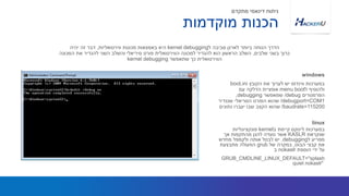 ‫הקובץ‬ ‫את‬ ‫לערוך‬ ‫יש‬ ‫ווינדוס‬ ‫במערכות‬boot.ini
‫ל‬ ‫ולהוסיף‬bootmenu‫עם‬ ‫הדלקה‬ ‫אופציית‬
‫הפרמטרים‬/debug‫שמאפשר‬debugging,
/debugport=COM1‫שנגדיר‬ ‫הסריאלי‬ ‫הפורט‬ ‫שהוא‬
/baudrate=115200‫נתונים‬ ‫יעברו‬ ‫שבו‬ ‫הקצב‬ ‫שהוא‬
‫ל‬ ‫סביבה‬ ‫לארגן‬ ‫ביותר‬ ‫הנוחה‬ ‫הדרך‬kernel debugging‫ווירטואליות‬ ‫מכונות‬ ‫באמצאות‬ ‫היא‬,‫יהיה‬ ‫זה‬ ‫דבר‬
‫שלבים‬ ‫בשני‬ ‫כרוך‬,‫המכונה‬ ‫את‬ ‫להגדיר‬ ‫השני‬ ‫והשלב‬ ‫סיריאלי‬ ‫פורט‬ ‫הווירטואלית‬ ‫למכונה‬ ‫להגדיר‬ ‫הוא‬ ‫הראשון‬ ‫השלב‬
‫שתאפשר‬ ‫כך‬ ‫הווירטואלית‬kernel debugging
windows
‫מוקדמות‬ ‫הכנות‬
‫מתקדם‬ ‫דינאמי‬ ‫ניתוח‬
‫ב‬ ‫קיימת‬ ‫לינוקס‬ ‫במערכות‬kernel‫פונקציונליות‬
‫שנקראת‬KASLR‫אך‬ ‫מהתקפות‬ ‫להגן‬ ‫נועדה‬ ‫אשר‬
‫ל‬ ‫מפריע‬debugging.‫מחדש‬ ‫ולקמפל‬ ‫אותה‬ ‫לבטל‬ ‫יש‬
‫הבוט‬ ‫קבצי‬ ‫את‬,‫של‬ ‫במקרה‬grub‫מתבצעת‬ ‫הפעולה‬
‫הוספת‬ ‫ידי‬ ‫על‬nokaslr‫ב‬
GRUB_CMDLINE_LINUX_DEFAULT="splash
quiet nokaslr"
linux
 