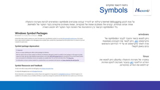 ‫ה‬ ‫לקבצי‬ ‫והסבר‬ ‫קישור‬ ‫למצוא‬ ‫ניתן‬symbols‫של‬
‫מיקרוסופט‬‫כאן‬,‫באמצעות‬ ‫הקבצים‬ ‫את‬ ‫לקשר‬ ‫ניתן‬
‫והשימוש‬ ‫הורדתם‬ ‫ידי‬ ‫על‬ ‫או‬ ‫מיקרוסופט‬ ‫לאתר‬ ‫פניה‬
‫לוקאלי‬ ‫באופן‬ ‫בהם‬
‫לבצע‬ ‫מנת‬ ‫על‬kernel debugging‫שנקראים‬ ‫קבצים‬ ‫להוריד‬ ‫יש‬ ‫ביעילות‬symbols‫ההפעלה‬ ‫מערכת‬ ‫לגרסת‬ ‫המתאימים‬
‫מנתחים‬ ‫אנחנו‬ ‫אותה‬,‫פונקציות‬ ‫של‬ ‫שמות‬ ‫מספקים‬ ‫אלו‬ ‫קבצים‬,‫ה‬ ‫של‬ ‫המקור‬ ‫בקוד‬ ‫ומיקומים‬ ‫משתנים‬ ‫שמות‬kernel.
‫ה‬ ‫בלי‬symbols‫כשורה‬ ‫יתבצע‬ ‫לא‬ ‫המקור‬ ‫וקוד‬ ‫המכונה‬ ‫של‬ ‫ההתנהגות‬ ‫בין‬ ‫הקישור‬
windows
Symbols
‫מתקדם‬ ‫דינאמי‬ ‫ניתוח‬
‫ההפעלה‬ ‫מערכת‬ ‫של‬ ‫במקרה‬ubuntu‫את‬ ‫למצוא‬ ‫ניתן‬
‫הרלוונטי‬ ‫המידע‬‫כאן‬‫אחרות‬ ‫לינוקס‬ ‫מערכות‬ ‫ובעבור‬
‫באינטרנט‬ ‫המידע‬ ‫את‬ ‫לחפש‬ ‫יש‬.
linux
 