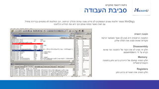 ‫מעין‬ ‫היא‬ ‫הראשית‬ ‫התצוגה‬cli‫הרצת‬ ‫מאפשר‬ ‫אשר‬
‫שלהן‬ ‫הפלט‬ ‫את‬ ‫ומציג‬ ‫שונות‬ ‫פקודות‬
‫ב‬WinDbg‫הניתוח‬ ‫תהליך‬ ‫עודות‬ ‫שונה‬ ‫מידע‬ ‫לנו‬ ‫המספקים‬ ‫שונים‬ ‫חלונות‬ ‫מספר‬,‫מחדל‬ ‫כברירת‬ ‫פתוחים‬ ‫לא‬ ‫החלונות‬ ‫רוב‬.
‫הרלוונטי‬ ‫המידע‬ ‫את‬ ‫יראו‬ ‫הם‬ ‫אותם‬ ‫נפתח‬ ‫כאשר‬ ‫זאת‬ ‫עם‬
‫ראשית‬ ‫תצוגה‬
‫העבודה‬ ‫סביבת‬
‫מתקדם‬ ‫דינאמי‬ ‫ניתוח‬
‫שהוא‬ ‫כפי‬ ‫התוכנה‬ ‫של‬ ‫הקוד‬ ‫את‬ ‫לנו‬ ‫מציג‬ ‫זה‬ ‫חלון‬
‫ה‬ ‫ידי‬ ‫על‬ ‫נקרא‬assembler
Disassembly
‫נתון‬ ‫ברגע‬ ‫האוגרים‬ ‫את‬ ‫המציג‬ ‫חלון‬
Registers
‫המציג‬ ‫חלון‬dump‫בתצוגה‬ ‫נתון‬ ‫ברגע‬ ‫הזיכרון‬ ‫של‬
‫הקסהדצימאלית‬
Memory
 