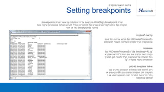 bp NtCreateProcessEx‫פעם‬ ‫בכל‬ ‫עצירה‬ ‫תבצע‬
‫הנ‬ ‫שהפונקציה‬"‫למשתמש‬ ‫תעבור‬ ‫והשליטה‬ ‫תקרא‬ ‫ל‬
‫יצירת‬breakpoint‫ב‬WinDbg‫הפקודה‬ ‫ידי‬ ‫על‬ ‫מתבצעת‬bp‫יוצרת‬ ‫אשר‬breakpoints.
‫הפקודה‬bp‫בעת‬ ‫שיקרו‬ ‫אוטומטיות‬ ‫פעולות‬ ‫לקבוע‬ ‫ואפילו‬ ‫פרמטרים‬ ‫של‬ ‫שונים‬ ‫סוגים‬ ‫לקבל‬ ‫יכולה‬
‫ב‬ ‫נחיתה‬breakpoint‫אחר‬ ‫או‬ ‫כזה‬
‫לפונקציה‬ ‫קריאה‬
Setting breakpoints
‫מתקדם‬ ‫דינאמי‬ ‫ניתוח‬
bp NtCreateProcessEx “da dwo(esp+4); g”
‫שנקרא‬ ‫להרצה‬ ‫המודול‬ ‫שם‬ ‫את‬ ‫תדפיס‬ ‫זאת‬ ‫פקודה‬
‫הנ‬ ‫הפונקציה‬ ‫של‬ ‫הפעלה‬ ‫בכל‬"‫תמשיך‬ ‫מכן‬ ‫ולאחר‬ ‫ל‬
‫בפקודה‬ ‫בזכות‬ ‫אוטומטית‬"g"
‫אוטומציה‬
‫עם‬ ‫בזיכרון‬ ‫הטעונים‬ ‫המודולים‬ ‫את‬ ‫לראות‬ ‫ניתן‬
‫הפקודה‬lm,‫ה‬ ‫גם‬ ‫תדפיס‬ ‫הפקודה‬dll‫או‬ ‫הטעונים‬
‫ב‬ ‫רצה‬ ‫התוכנה‬ ‫אם‬ ‫הדרייברים‬user space‫ב‬ ‫או‬
kernel‫בהתאמה‬
‫בזיכרון‬ ‫פונקציות‬ ‫איתור‬
 