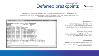 ‫ל‬ ‫פנייה‬Symbol‫הבא‬ ‫בפורמט‬ ‫מתבצעת‬:
moduleName!symbolName‫כי‬ ‫לב‬ ‫לשים‬ ‫יש‬
‫המודול‬ntoskrnl.exe‫יקרא‬nt‫ולא‬ntoskrnl
WinDbg‫לקבוע‬ ‫מאפשר‬breakpoints‫ב‬ ‫מוצא‬ ‫הוא‬ ‫אשר‬ ‫פונקציות‬ ‫על‬symbols,‫ה‬breakpoint
‫לזיכרון‬ ‫יטען‬ ‫המודול‬ ‫כאשר‬ ‫בפועל‬ ‫יקבע‬.‫לקבוע‬ ‫ניתן‬ ‫בנוסף‬breakpoint‫מסוים‬ ‫למודול‬ ‫הכניסה‬ ‫בנקודות‬
‫בפקודה‬ ‫שימוש‬ ‫ידי‬ ‫על‬$iment(name)
‫ל‬ ‫פניה‬symbol
Deferred breakpoints
‫מתקדם‬ ‫דינאמי‬ ‫ניתוח‬
du nt!ZwCreateProcess‫תקבע‬breakpoint
‫כאשר‬ZwCreateProcess‫לזיכרון‬ ‫תטען‬
Deferred breakpoints
‫באמצאות‬ ‫ופנימיות‬ ‫מיוצאות‬ ‫פונקציות‬ ‫לחפש‬ ‫ניתן‬
‫במסכות‬ ‫שימוש‬*‫הפקודה‬ ‫באמצעות‬x‫הבא‬ ‫באופן‬:
x nt!*CreateProcess*
‫פונקציות‬ ‫חיפוש‬
 