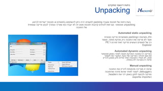 ‫ה‬ ‫משיטות‬ ‫חלק‬packing‫סטטית‬ ‫פריקה‬ ‫מאפשרות‬
‫אותה‬ ‫פורקת‬ ‫ורק‬ ‫התוכנה‬ ‫את‬ ‫מריצה‬ ‫לא‬ ‫אשר‬.‫מספר‬
‫ל‬ ‫זמינים‬ ‫זאת‬ ‫פריקה‬ ‫העושים‬ ‫תוספים‬ ‫של‬ ‫רב‬PE
Explorer
‫שעברו‬ ‫תוכנות‬ ‫של‬ ‫ניתוח‬ ‫בעת‬packing‫לביצוע‬ ‫ייעודיות‬ ‫תוכנות‬ ‫או‬ ‫בתוספים‬ ‫להשתמש‬ ‫ניתן‬ ‫יהיה‬ ‫לפעמים‬
unpacking‫אוטומטי‬.‫עצמאית‬ ‫פריקה‬ ‫לבצע‬ ‫ונצטרך‬ ‫שצריך‬ ‫כמו‬ ‫יעבדו‬ ‫לא‬ ‫זה‬ ‫מסוג‬ ‫תוכנות‬ ‫קרובות‬ ‫לעיתים‬ ‫זאת‬ ‫עם‬
‫התוכנה‬ ‫של‬
Automated static unpacking
Unpacking
‫מתקדם‬ ‫דינאמי‬ ‫ניתוח‬
‫אוטומטי‬ ‫באופן‬ ‫לאתר‬ ‫תנסה‬ ‫הפורקת‬ ‫התוכנה‬ ‫זו‬ ‫בפריקה‬
‫לשמור‬ ‫ואז‬ ‫המקורי‬ ‫הקוד‬ ‫של‬ ‫הפריקה‬ ‫תהליך‬ ‫סוף‬ ‫את‬
‫אותו‬,‫להריץ‬ ‫מסוכן‬ ‫ולכן‬ ‫יצליחו‬ ‫האלו‬ ‫התוכנות‬ ‫תמיד‬ ‫לא‬
‫בטוחה‬ ‫לא‬ ‫בסביבה‬ ‫זו‬ ‫שיטה‬.
Automated dynamic unpacking
‫התוכנה‬ ‫את‬ ‫להריץ‬ ‫מהמנתח‬ ‫מצריכה‬ ‫זו‬ ‫שיטה‬
‫ב‬debugger,‫שהתוכנה‬ ‫מזהה‬ ‫שהוא‬ ‫לאחר‬ ‫לעצור‬
‫ה‬ ‫את‬ ‫ידני‬ ‫באופן‬ ‫לתקן‬ ‫ולבסוף‬ ‫נפרקה‬header,
‫ה‬imports‫ו‬exports
Manual unpacking
 