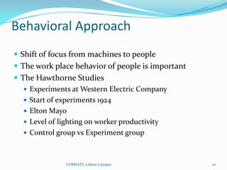 Behavioral Approach
 Shift of focus from machines to people
 The work place behavior of people is important
 The Hawthorne Studies
    Experiments at Western Electric Company
    Start of experiments 1924
    Elton Mayo
    Level of lighting on worker productivity
    Control group vs Experiment group



               COMSATS, Lahore Campus              10
 