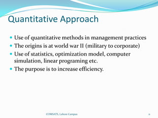 Quantitative Approach
 Use of quantitative methods in management practices
 The origins is at world war II (military to corporate)
 Use of statistics, optimization model, computer
  simulation, linear programing etc.
 The purpose is to increase efficiency.




               COMSATS, Lahore Campus                      11
 